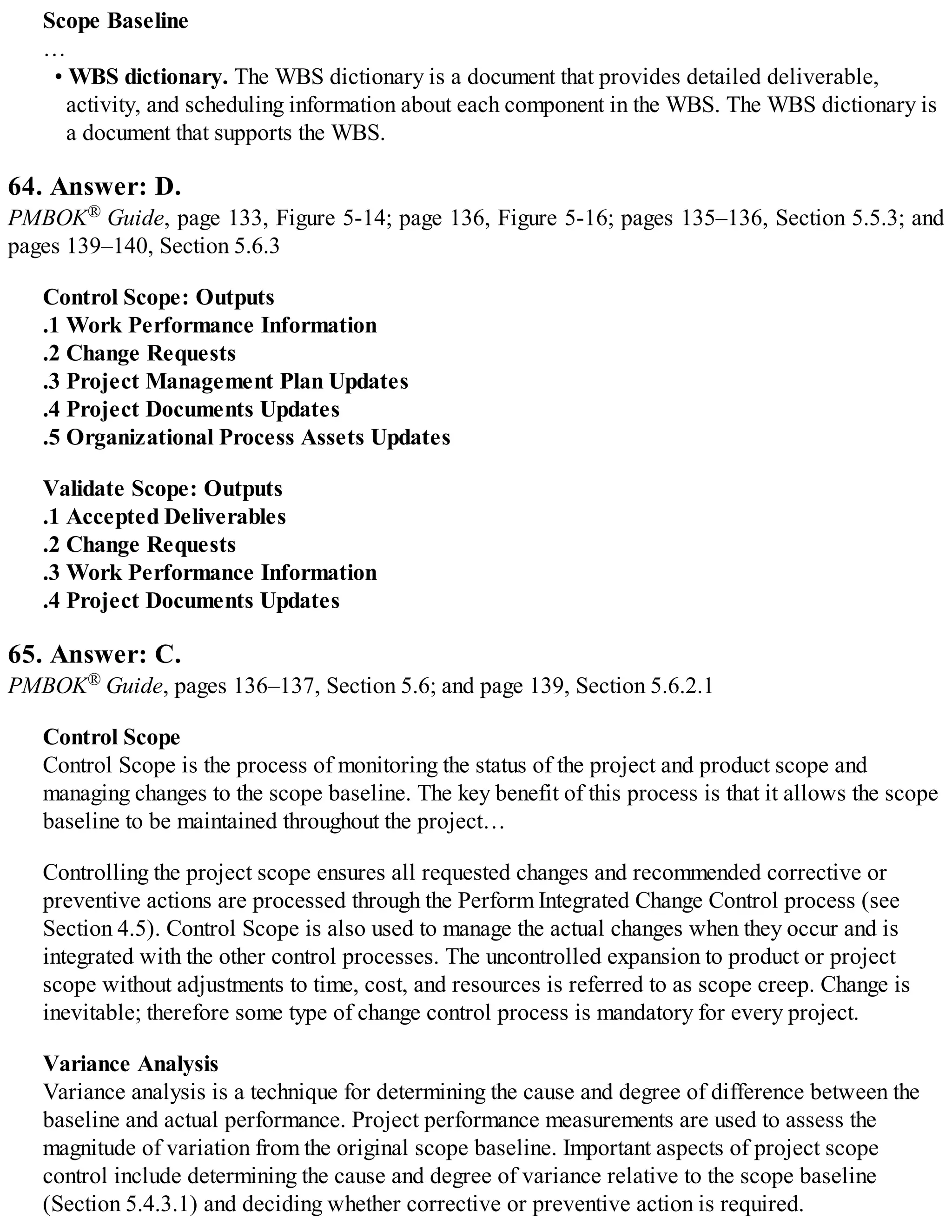 Scope Baseline
…
• WBS dictionary. The WBS dictionary is a document that provides detailed deliverable,
activity, and scheduling information about each component in the WBS. The WBS dictionary is
a document that supports the WBS.
64. Answer: D.
PMBOK® Guide, page 133, Figure 5-14; page 136, Figure 5-16; pages 135–136, Section 5.5.3; and
pages 139–140, Section 5.6.3
Control Scope: Outputs
.1 Work Performance Information
.2 Change Requests
.3 Project Management Plan Updates
.4 Project Documents Updates
.5 Organizational Process Assets Updates
Validate Scope: Outputs
.1 Accepted Deliverables
.2 Change Requests
.3 Work Performance Information
.4 Project Documents Updates
65. Answer: C.
PMBOK® Guide, pages 136–137, Section 5.6; and page 139, Section 5.6.2.1
Control Scope
Control Scope is the process of monitoring the status of the project and product scope and
managing changes to the scope baseline. The key benefit of this process is that it allows the scope
baseline to be maintained throughout the project…
Controlling the project scope ensures all requested changes and recommended corrective or
preventive actions are processed through the Perform Integrated Change Control process (see
Section 4.5). Control Scope is also used to manage the actual changes when they occur and is
integrated with the other control processes. The uncontrolled expansion to product or project
scope without adjustments to time, cost, and resources is referred to as scope creep. Change is
inevitable; therefore some type of change control process is mandatory for every project.
Variance Analysis
Variance analysis is a technique for determining the cause and degree of difference between the
baseline and actual performance. Project performance measurements are used to assess the
magnitude of variation from the original scope baseline. Important aspects of project scope
control include determining the cause and degree of variance relative to the scope baseline
(Section 5.4.3.1) and deciding whether corrective or preventive action is required.
 