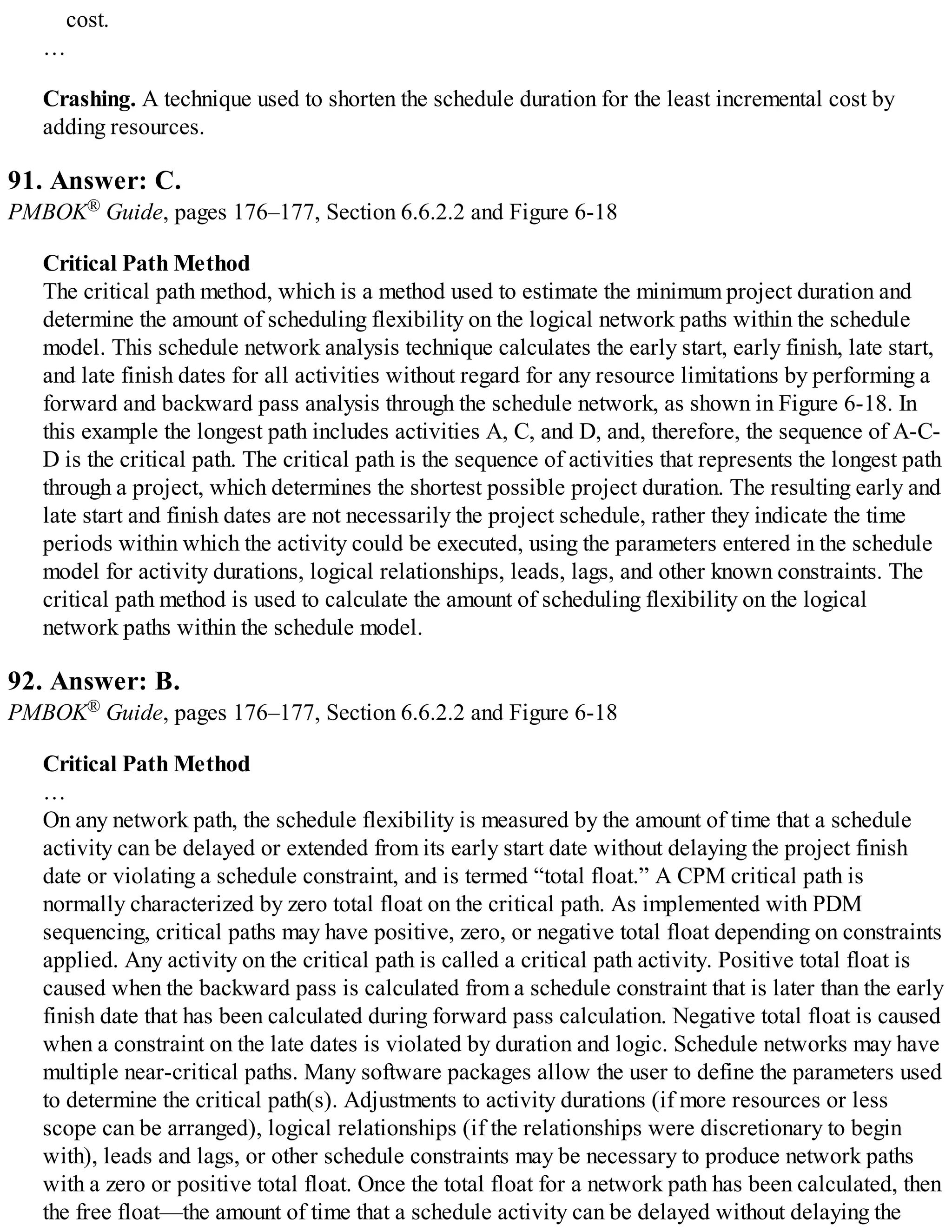 cost.
…
Crashing. A technique used to shorten the schedule duration for the least incremental cost by
adding resources.
91. Answer: C.
PMBOK® Guide, pages 176–177, Section 6.6.2.2 and Figure 6-18
Critical Path Method
The critical path method, which is a method used to estimate the minimum project duration and
determine the amount of scheduling flexibility on the logical network paths within the schedule
model. This schedule network analysis technique calculates the early start, early finish, late start,
and late finish dates for all activities without regard for any resource limitations by performing a
forward and backward pass analysis through the schedule network, as shown in Figure 6-18. In
this example the longest path includes activities A, C, and D, and, therefore, the sequence of A-C-
D is the critical path. The critical path is the sequence of activities that represents the longest path
through a project, which determines the shortest possible project duration. The resulting early and
late start and finish dates are not necessarily the project schedule, rather they indicate the time
periods within which the activity could be executed, using the parameters entered in the schedule
model for activity durations, logical relationships, leads, lags, and other known constraints. The
critical path method is used to calculate the amount of scheduling flexibility on the logical
network paths within the schedule model.
92. Answer: B.
PMBOK® Guide, pages 176–177, Section 6.6.2.2 and Figure 6-18
Critical Path Method
…
On any network path, the schedule flexibility is measured by the amount of time that a schedule
activity can be delayed or extended from its early start date without delaying the project finish
date or violating a schedule constraint, and is termed “total float.” A CPM critical path is
normally characterized by zero total float on the critical path. As implemented with PDM
sequencing, critical paths may have positive, zero, or negative total float depending on constraints
applied. Any activity on the critical path is called a critical path activity. Positive total float is
caused when the backward pass is calculated from a schedule constraint that is later than the early
finish date that has been calculated during forward pass calculation. Negative total float is caused
when a constraint on the late dates is violated by duration and logic. Schedule networks may have
multiple near-critical paths. Many software packages allow the user to define the parameters used
to determine the critical path(s). Adjustments to activity durations (if more resources or less
scope can be arranged), logical relationships (if the relationships were discretionary to begin
with), leads and lags, or other schedule constraints may be necessary to produce network paths
with a zero or positive total float. Once the total float for a network path has been calculated, then
the free float—the amount of time that a schedule activity can be delayed without delaying the
 