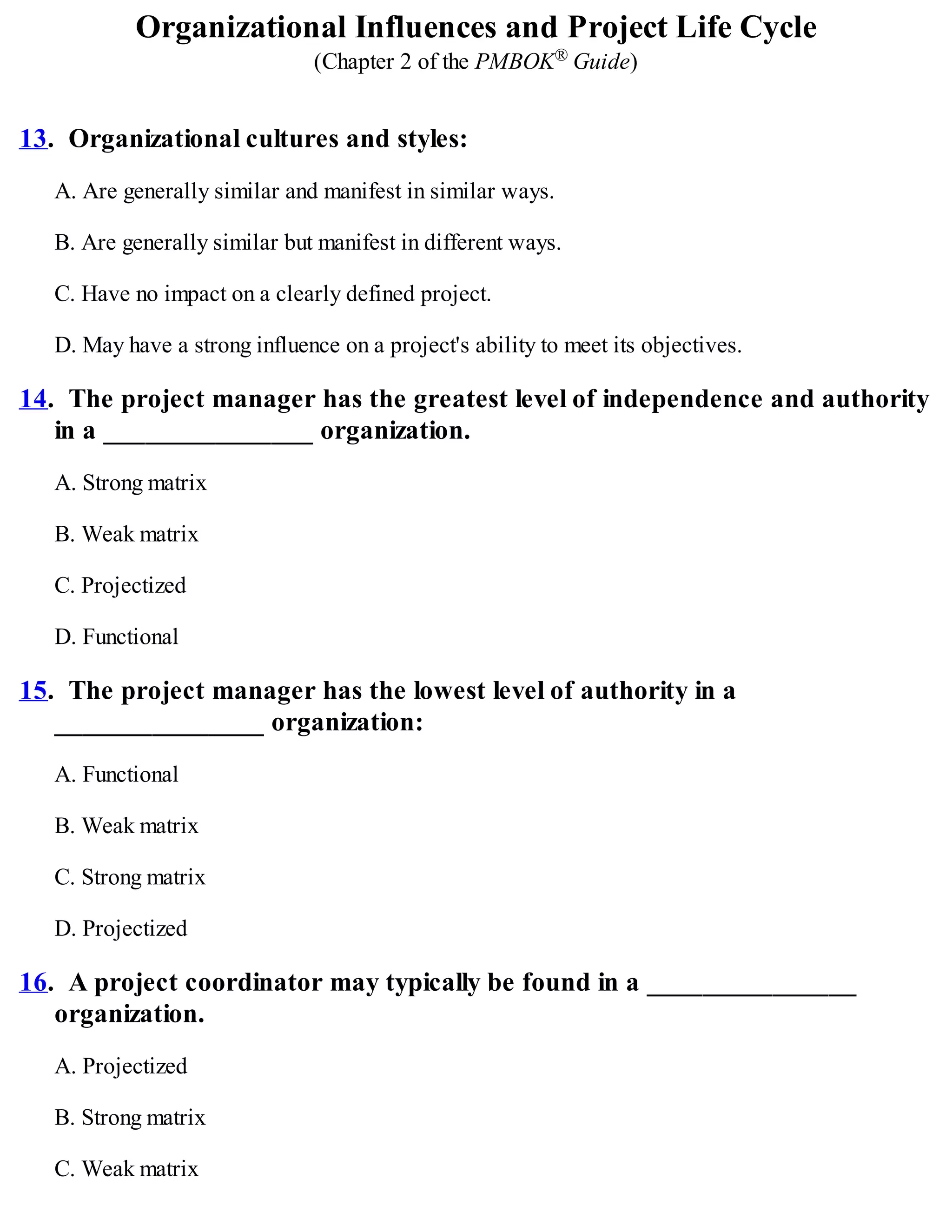 Organizational Influences and Project Life Cycle
(Chapter 2 of the PMBOK® Guide)
13. Organizational cultures and styles:
A. Are generally similar and manifest in similar ways.
B. Are generally similar but manifest in different ways.
C. Have no impact on a clearly defined project.
D. May have a strong influence on a project's ability to meet its objectives.
14. The project manager has the greatest level of independence and authority
in a _______________ organization.
A. Strong matrix
B. Weak matrix
C. Projectized
D. Functional
15. The project manager has the lowest level of authority in a
_______________ organization:
A. Functional
B. Weak matrix
C. Strong matrix
D. Projectized
16. A project coordinator may typically be found in a _______________
organization.
A. Projectized
B. Strong matrix
C. Weak matrix
 