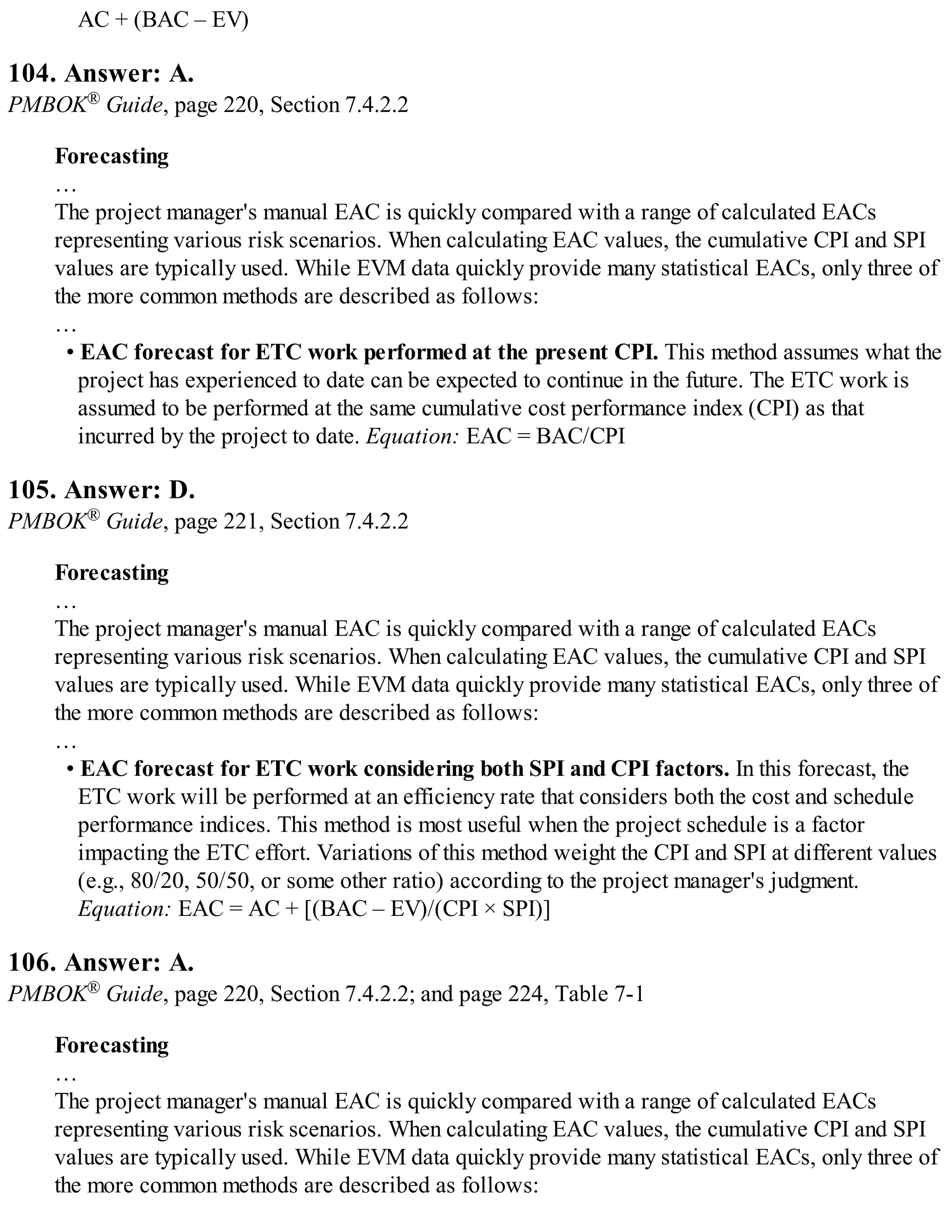 AC + (BAC – EV)
104. Answer: A.
PMBOK® Guide, page 220, Section 7.4.2.2
Forecasting
…
The project manager's manual EAC is quickly compared with a range of calculated EACs
representing various risk scenarios. When calculating EAC values, the cumulative CPI and SPI
values are typically used. While EVM data quickly provide many statistical EACs, only three of
the more common methods are described as follows:
…
• EAC forecast for ETC work performed at the present CPI. This method assumes what the
project has experienced to date can be expected to continue in the future. The ETC work is
assumed to be performed at the same cumulative cost performance index (CPI) as that
incurred by the project to date. Equation: EAC = BAC/CPI
105. Answer: D.
PMBOK® Guide, page 221, Section 7.4.2.2
Forecasting
…
The project manager's manual EAC is quickly compared with a range of calculated EACs
representing various risk scenarios. When calculating EAC values, the cumulative CPI and SPI
values are typically used. While EVM data quickly provide many statistical EACs, only three of
the more common methods are described as follows:
…
• EAC forecast for ETC work considering both SPI and CPI factors. In this forecast, the
ETC work will be performed at an efficiency rate that considers both the cost and schedule
performance indices. This method is most useful when the project schedule is a factor
impacting the ETC effort. Variations of this method weight the CPI and SPI at different values
(e.g., 80/20, 50/50, or some other ratio) according to the project manager's judgment.
Equation: EAC = AC + [(BAC – EV)/(CPI × SPI)]
106. Answer: A.
PMBOK® Guide, page 220, Section 7.4.2.2; and page 224, Table 7-1
Forecasting
…
The project manager's manual EAC is quickly compared with a range of calculated EACs
representing various risk scenarios. When calculating EAC values, the cumulative CPI and SPI
values are typically used. While EVM data quickly provide many statistical EACs, only three of
the more common methods are described as follows:
 