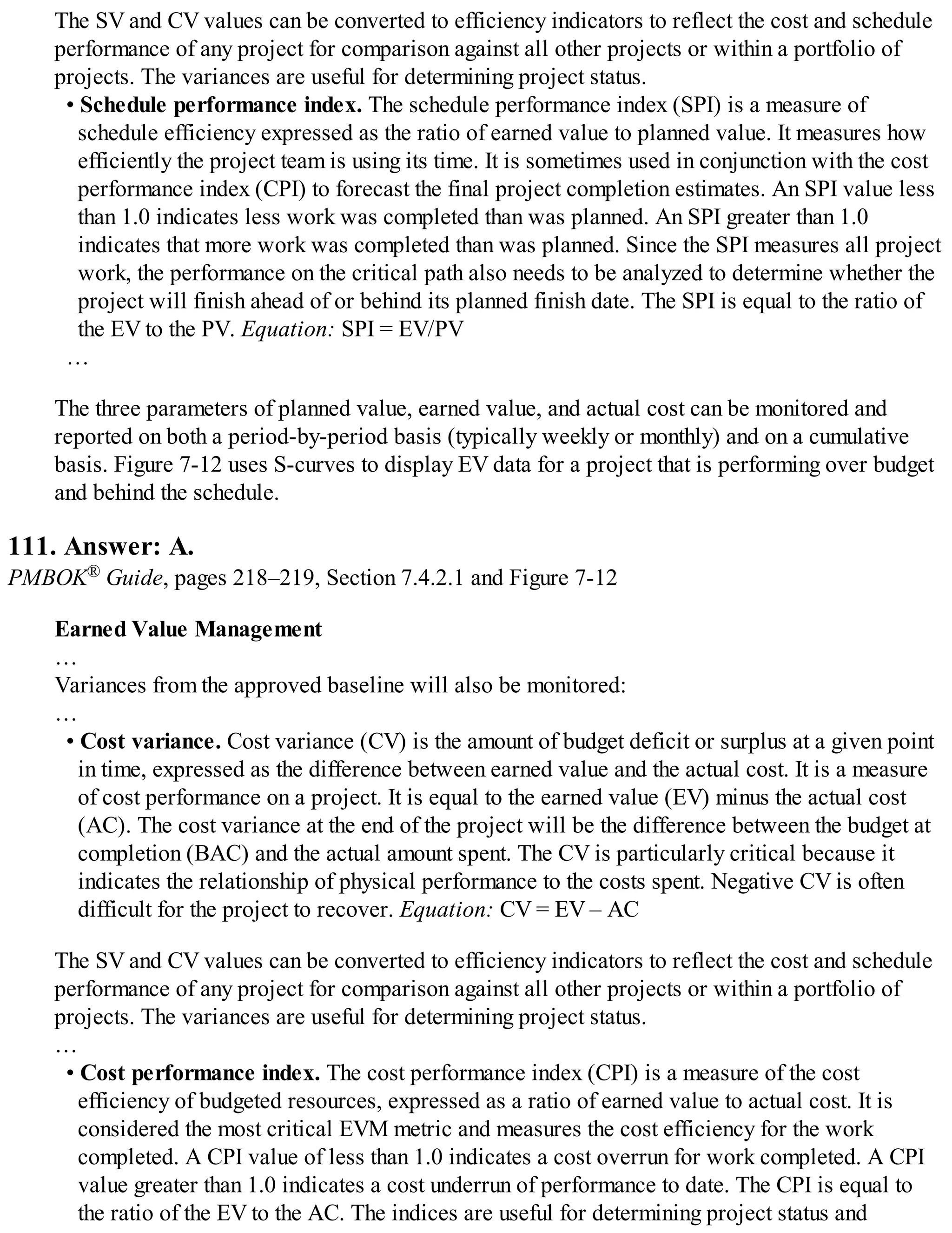 The SV and CV values can be converted to efficiency indicators to reflect the cost and schedule
performance of any project for comparison against all other projects or within a portfolio of
projects. The variances are useful for determining project status.
• Schedule performance index. The schedule performance index (SPI) is a measure of
schedule efficiency expressed as the ratio of earned value to planned value. It measures how
efficiently the project team is using its time. It is sometimes used in conjunction with the cost
performance index (CPI) to forecast the final project completion estimates. An SPI value less
than 1.0 indicates less work was completed than was planned. An SPI greater than 1.0
indicates that more work was completed than was planned. Since the SPI measures all project
work, the performance on the critical path also needs to be analyzed to determine whether the
project will finish ahead of or behind its planned finish date. The SPI is equal to the ratio of
the EV to the PV. Equation: SPI = EV/PV
…
The three parameters of planned value, earned value, and actual cost can be monitored and
reported on both a period-by-period basis (typically weekly or monthly) and on a cumulative
basis. Figure 7-12 uses S-curves to display EV data for a project that is performing over budget
and behind the schedule.
111. Answer: A.
PMBOK® Guide, pages 218–219, Section 7.4.2.1 and Figure 7-12
Earned Value Management
…
Variances from the approved baseline will also be monitored:
…
• Cost variance. Cost variance (CV) is the amount of budget deficit or surplus at a given point
in time, expressed as the difference between earned value and the actual cost. It is a measure
of cost performance on a project. It is equal to the earned value (EV) minus the actual cost
(AC). The cost variance at the end of the project will be the difference between the budget at
completion (BAC) and the actual amount spent. The CV is particularly critical because it
indicates the relationship of physical performance to the costs spent. Negative CV is often
difficult for the project to recover. Equation: CV = EV – AC
The SV and CV values can be converted to efficiency indicators to reflect the cost and schedule
performance of any project for comparison against all other projects or within a portfolio of
projects. The variances are useful for determining project status.
…
• Cost performance index. The cost performance index (CPI) is a measure of the cost
efficiency of budgeted resources, expressed as a ratio of earned value to actual cost. It is
considered the most critical EVM metric and measures the cost efficiency for the work
completed. A CPI value of less than 1.0 indicates a cost overrun for work completed. A CPI
value greater than 1.0 indicates a cost underrun of performance to date. The CPI is equal to
the ratio of the EV to the AC. The indices are useful for determining project status and
 