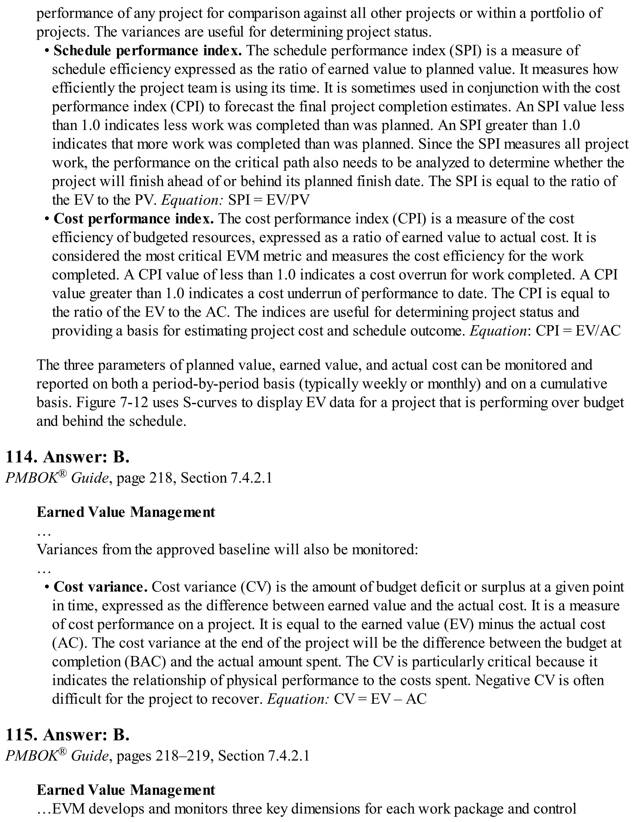 performance of any project for comparison against all other projects or within a portfolio of
projects. The variances are useful for determining project status.
• Schedule performance index. The schedule performance index (SPI) is a measure of
schedule efficiency expressed as the ratio of earned value to planned value. It measures how
efficiently the project team is using its time. It is sometimes used in conjunction with the cost
performance index (CPI) to forecast the final project completion estimates. An SPI value less
than 1.0 indicates less work was completed than was planned. An SPI greater than 1.0
indicates that more work was completed than was planned. Since the SPI measures all project
work, the performance on the critical path also needs to be analyzed to determine whether the
project will finish ahead of or behind its planned finish date. The SPI is equal to the ratio of
the EV to the PV. Equation: SPI = EV/PV
• Cost performance index. The cost performance index (CPI) is a measure of the cost
efficiency of budgeted resources, expressed as a ratio of earned value to actual cost. It is
considered the most critical EVM metric and measures the cost efficiency for the work
completed. A CPI value of less than 1.0 indicates a cost overrun for work completed. A CPI
value greater than 1.0 indicates a cost underrun of performance to date. The CPI is equal to
the ratio of the EV to the AC. The indices are useful for determining project status and
providing a basis for estimating project cost and schedule outcome. Equation: CPI = EV/AC
The three parameters of planned value, earned value, and actual cost can be monitored and
reported on both a period-by-period basis (typically weekly or monthly) and on a cumulative
basis. Figure 7-12 uses S-curves to display EV data for a project that is performing over budget
and behind the schedule.
114. Answer: B.
PMBOK® Guide, page 218, Section 7.4.2.1
Earned Value Management
…
Variances from the approved baseline will also be monitored:
…
• Cost variance. Cost variance (CV) is the amount of budget deficit or surplus at a given point
in time, expressed as the difference between earned value and the actual cost. It is a measure
of cost performance on a project. It is equal to the earned value (EV) minus the actual cost
(AC). The cost variance at the end of the project will be the difference between the budget at
completion (BAC) and the actual amount spent. The CV is particularly critical because it
indicates the relationship of physical performance to the costs spent. Negative CV is often
difficult for the project to recover. Equation: CV = EV – AC
115. Answer: B.
PMBOK® Guide, pages 218–219, Section 7.4.2.1
Earned Value Management
…EVM develops and monitors three key dimensions for each work package and control
 