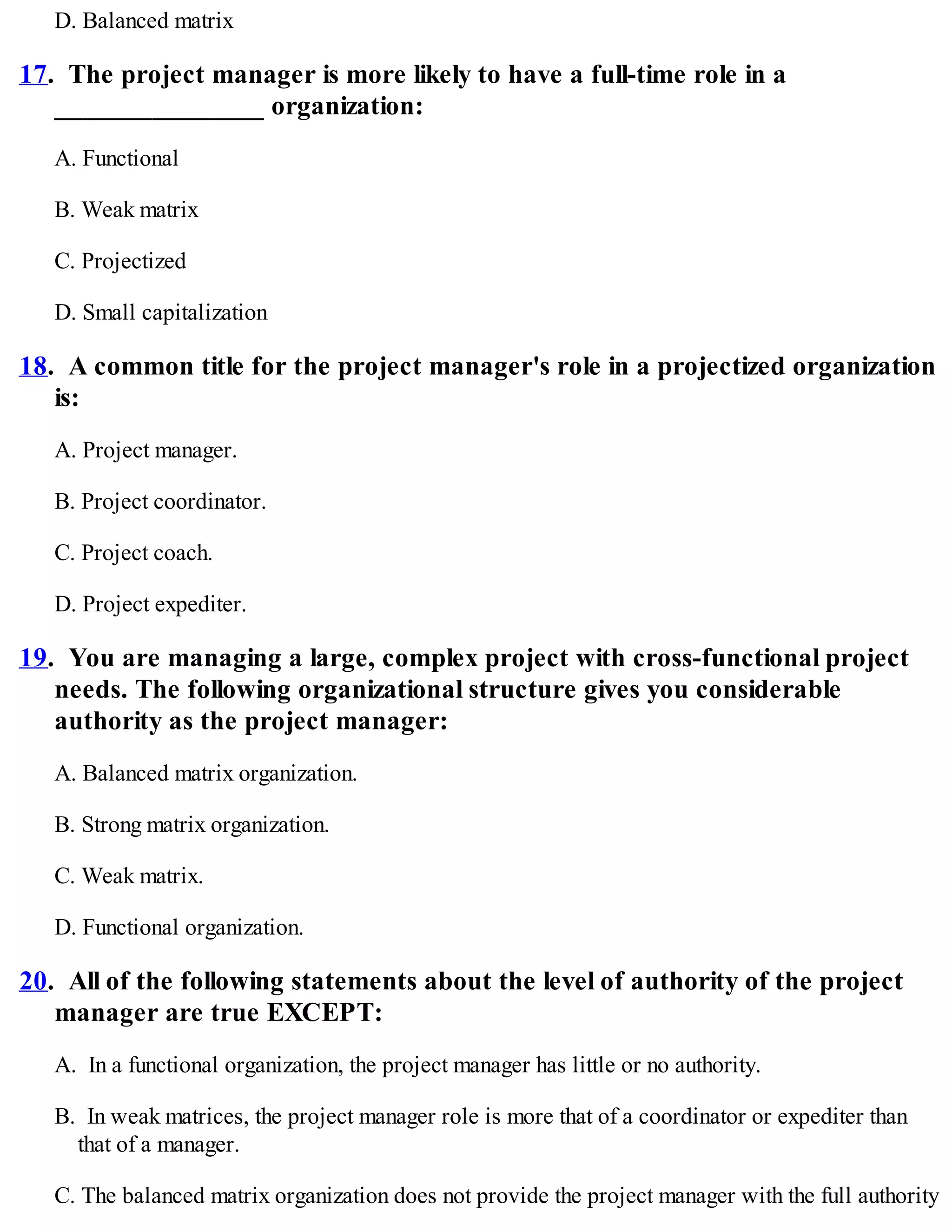 D. Balanced matrix
17. The project manager is more likely to have a full-time role in a
_______________ organization:
A. Functional
B. Weak matrix
C. Projectized
D. Small capitalization
18. A common title for the project manager's role in a projectized organization
is:
A. Project manager.
B. Project coordinator.
C. Project coach.
D. Project expediter.
19. You are managing a large, complex project with cross-functional project
needs. The following organizational structure gives you considerable
authority as the project manager:
A. Balanced matrix organization.
B. Strong matrix organization.
C. Weak matrix.
D. Functional organization.
20. All of the following statements about the level of authority of the project
manager are true EXCEPT:
A. In a functional organization, the project manager has little or no authority.
B. In weak matrices, the project manager role is more that of a coordinator or expediter than
that of a manager.
C. The balanced matrix organization does not provide the project manager with the full authority
 