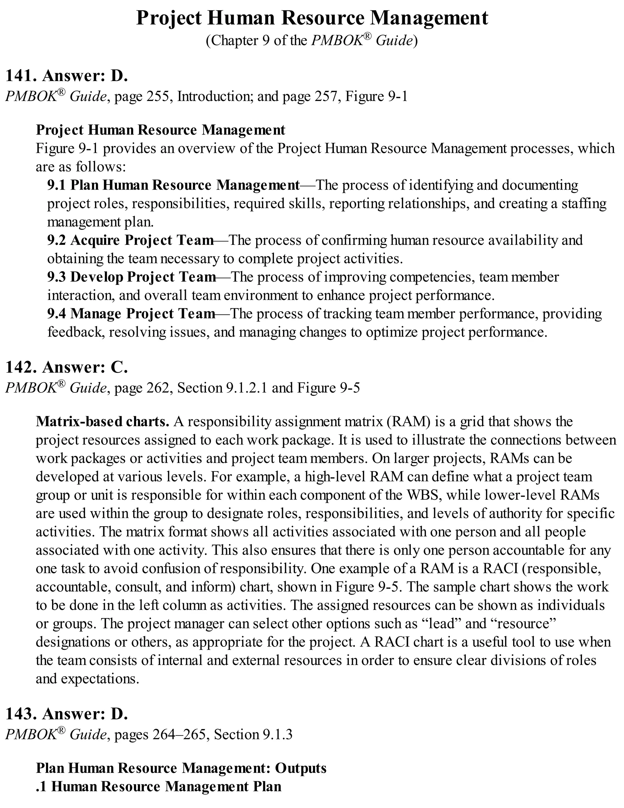 Project Human Resource Management
(Chapter 9 of the PMBOK® Guide)
141. Answer: D.
PMBOK® Guide, page 255, Introduction; and page 257, Figure 9-1
Project Human Resource Management
Figure 9-1 provides an overview of the Project Human Resource Management processes, which
are as follows:
9.1 Plan Human Resource Management—The process of identifying and documenting
project roles, responsibilities, required skills, reporting relationships, and creating a staffing
management plan.
9.2 Acquire Project Team—The process of confirming human resource availability and
obtaining the team necessary to complete project activities.
9.3 Develop Project Team—The process of improving competencies, team member
interaction, and overall team environment to enhance project performance.
9.4 Manage Project Team—The process of tracking team member performance, providing
feedback, resolving issues, and managing changes to optimize project performance.
142. Answer: C.
PMBOK® Guide, page 262, Section 9.1.2.1 and Figure 9-5
Matrix-based charts. A responsibility assignment matrix (RAM) is a grid that shows the
project resources assigned to each work package. It is used to illustrate the connections between
work packages or activities and project team members. On larger projects, RAMs can be
developed at various levels. For example, a high-level RAM can define what a project team
group or unit is responsible for within each component of the WBS, while lower-level RAMs
are used within the group to designate roles, responsibilities, and levels of authority for specific
activities. The matrix format shows all activities associated with one person and all people
associated with one activity. This also ensures that there is only one person accountable for any
one task to avoid confusion of responsibility. One example of a RAM is a RACI (responsible,
accountable, consult, and inform) chart, shown in Figure 9-5. The sample chart shows the work
to be done in the left column as activities. The assigned resources can be shown as individuals
or groups. The project manager can select other options such as “lead” and “resource”
designations or others, as appropriate for the project. A RACI chart is a useful tool to use when
the team consists of internal and external resources in order to ensure clear divisions of roles
and expectations.
143. Answer: D.
PMBOK® Guide, pages 264–265, Section 9.1.3
Plan Human Resource Management: Outputs
.1 Human Resource Management Plan
 