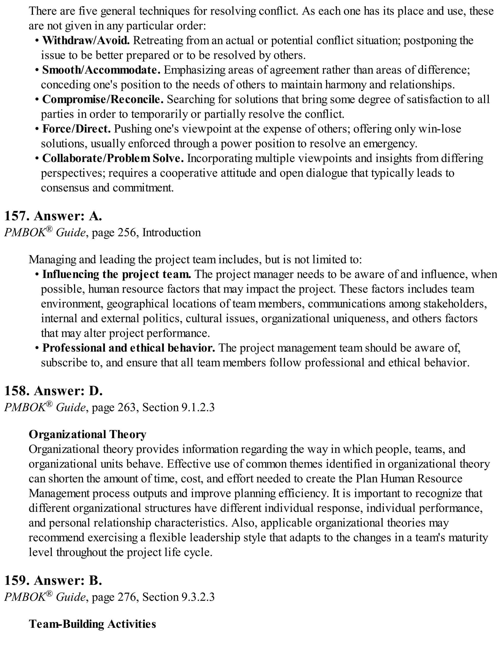 There are five general techniques for resolving conflict. As each one has its place and use, these
are not given in any particular order:
• Withdraw/Avoid. Retreating from an actual or potential conflict situation; postponing the
issue to be better prepared or to be resolved by others.
• Smooth/Accommodate. Emphasizing areas of agreement rather than areas of difference;
conceding one's position to the needs of others to maintain harmony and relationships.
• Compromise/Reconcile. Searching for solutions that bring some degree of satisfaction to all
parties in order to temporarily or partially resolve the conflict.
• Force/Direct. Pushing one's viewpoint at the expense of others; offering only win-lose
solutions, usually enforced through a power position to resolve an emergency.
• Collaborate/Problem Solve. Incorporating multiple viewpoints and insights from differing
perspectives; requires a cooperative attitude and open dialogue that typically leads to
consensus and commitment.
157. Answer: A.
PMBOK® Guide, page 256, Introduction
Managing and leading the project team includes, but is not limited to:
• Influencing the project team. The project manager needs to be aware of and influence, when
possible, human resource factors that may impact the project. These factors includes team
environment, geographical locations of team members, communications among stakeholders,
internal and external politics, cultural issues, organizational uniqueness, and others factors
that may alter project performance.
• Professional and ethical behavior. The project management team should be aware of,
subscribe to, and ensure that all team members follow professional and ethical behavior.
158. Answer: D.
PMBOK® Guide, page 263, Section 9.1.2.3
Organizational Theory
Organizational theory provides information regarding the way in which people, teams, and
organizational units behave. Effective use of common themes identified in organizational theory
can shorten the amount of time, cost, and effort needed to create the Plan Human Resource
Management process outputs and improve planning efficiency. It is important to recognize that
different organizational structures have different individual response, individual performance,
and personal relationship characteristics. Also, applicable organizational theories may
recommend exercising a flexible leadership style that adapts to the changes in a team's maturity
level throughout the project life cycle.
159. Answer: B.
PMBOK® Guide, page 276, Section 9.3.2.3
Team-Building Activities
 