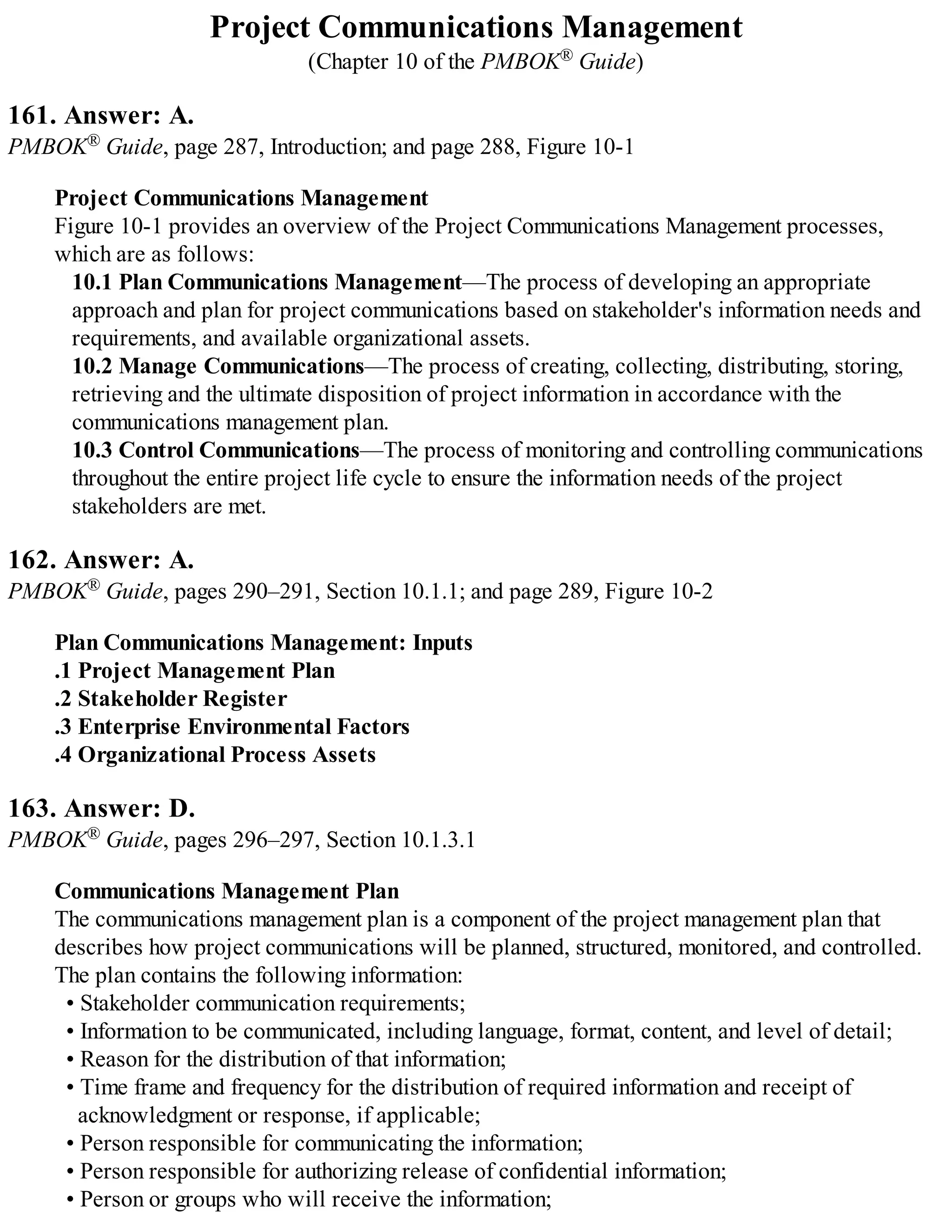 Project Communications Management
(Chapter 10 of the PMBOK® Guide)
161. Answer: A.
PMBOK® Guide, page 287, Introduction; and page 288, Figure 10-1
Project Communications Management
Figure 10-1 provides an overview of the Project Communications Management processes,
which are as follows:
10.1 Plan Communications Management—The process of developing an appropriate
approach and plan for project communications based on stakeholder's information needs and
requirements, and available organizational assets.
10.2 Manage Communications—The process of creating, collecting, distributing, storing,
retrieving and the ultimate disposition of project information in accordance with the
communications management plan.
10.3 Control Communications—The process of monitoring and controlling communications
throughout the entire project life cycle to ensure the information needs of the project
stakeholders are met.
162. Answer: A.
PMBOK® Guide, pages 290–291, Section 10.1.1; and page 289, Figure 10-2
Plan Communications Management: Inputs
.1 Project Management Plan
.2 Stakeholder Register
.3 Enterprise Environmental Factors
.4 Organizational Process Assets
163. Answer: D.
PMBOK® Guide, pages 296–297, Section 10.1.3.1
Communications Management Plan
The communications management plan is a component of the project management plan that
describes how project communications will be planned, structured, monitored, and controlled.
The plan contains the following information:
• Stakeholder communication requirements;
• Information to be communicated, including language, format, content, and level of detail;
• Reason for the distribution of that information;
• Time frame and frequency for the distribution of required information and receipt of
acknowledgment or response, if applicable;
• Person responsible for communicating the information;
• Person responsible for authorizing release of confidential information;
• Person or groups who will receive the information;
 
