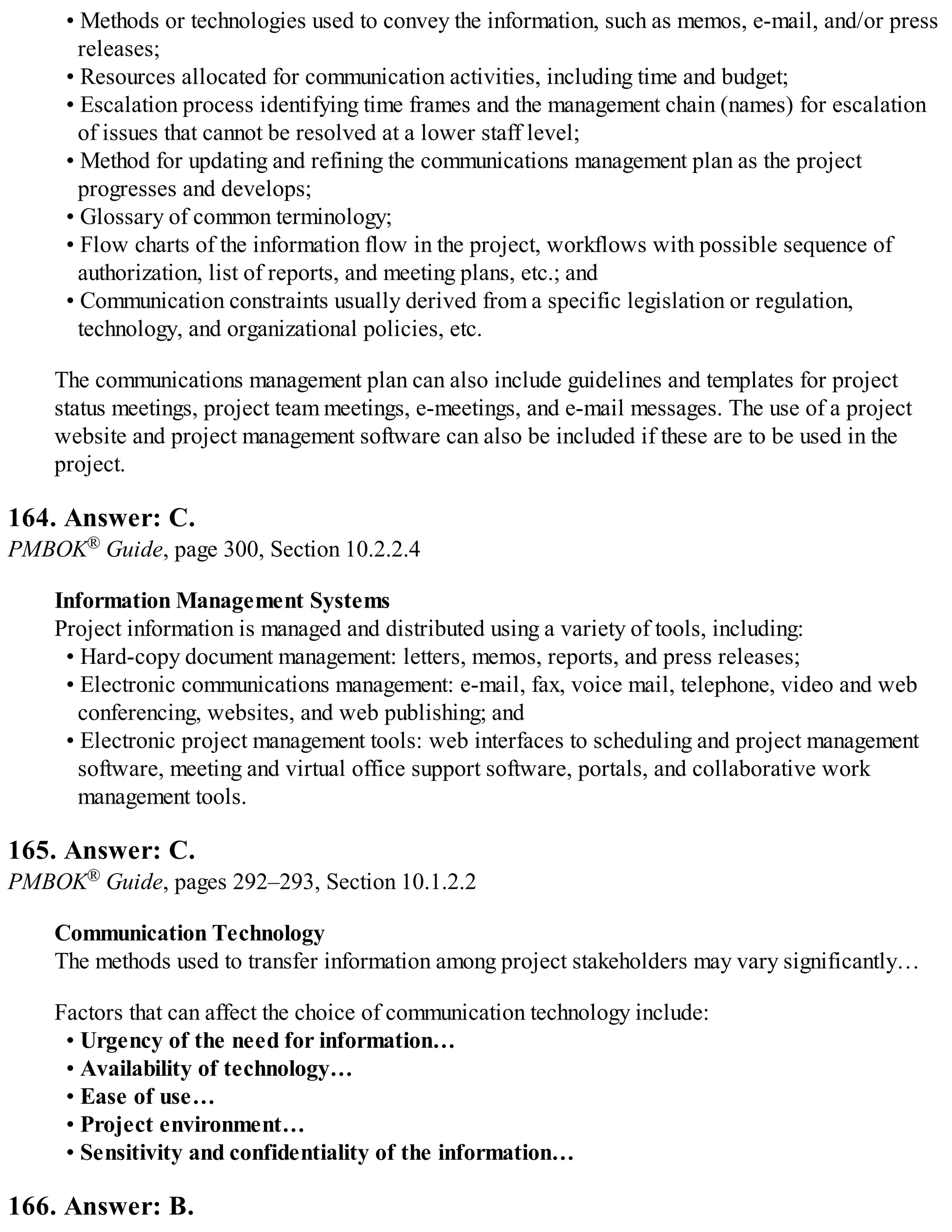 • Methods or technologies used to convey the information, such as memos, e-mail, and/or press
releases;
• Resources allocated for communication activities, including time and budget;
• Escalation process identifying time frames and the management chain (names) for escalation
of issues that cannot be resolved at a lower staff level;
• Method for updating and refining the communications management plan as the project
progresses and develops;
• Glossary of common terminology;
• Flow charts of the information flow in the project, workflows with possible sequence of
authorization, list of reports, and meeting plans, etc.; and
• Communication constraints usually derived from a specific legislation or regulation,
technology, and organizational policies, etc.
The communications management plan can also include guidelines and templates for project
status meetings, project team meetings, e-meetings, and e-mail messages. The use of a project
website and project management software can also be included if these are to be used in the
project.
164. Answer: C.
PMBOK® Guide, page 300, Section 10.2.2.4
Information Management Systems
Project information is managed and distributed using a variety of tools, including:
• Hard-copy document management: letters, memos, reports, and press releases;
• Electronic communications management: e-mail, fax, voice mail, telephone, video and web
conferencing, websites, and web publishing; and
• Electronic project management tools: web interfaces to scheduling and project management
software, meeting and virtual office support software, portals, and collaborative work
management tools.
165. Answer: C.
PMBOK® Guide, pages 292–293, Section 10.1.2.2
Communication Technology
The methods used to transfer information among project stakeholders may vary significantly…
Factors that can affect the choice of communication technology include:
• Urgency of the need for information…
• Availability of technology…
• Ease of use…
• Project environment…
• Sensitivity and confidentiality of the information…
166. Answer: B.
 