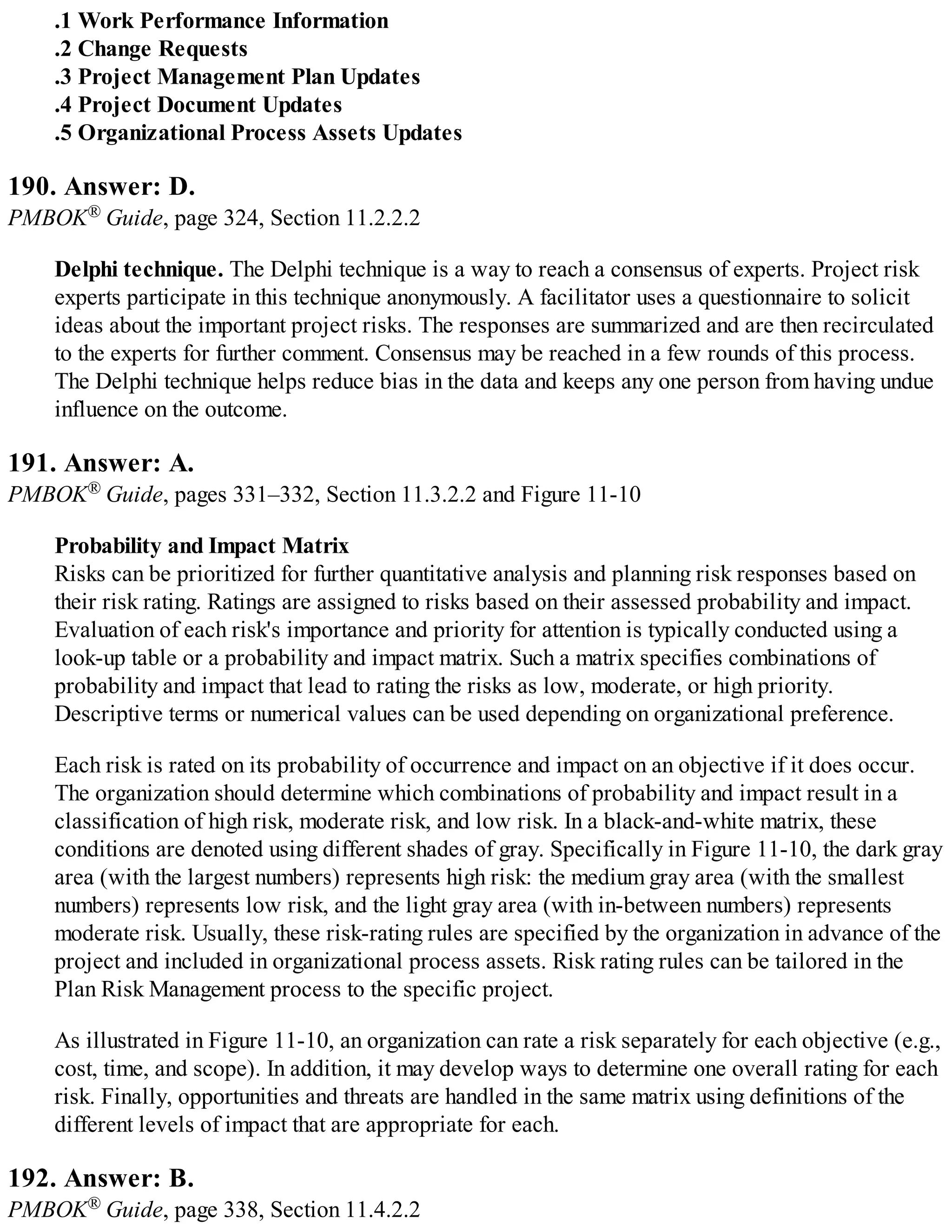 .1 Work Performance Information
.2 Change Requests
.3 Project Management Plan Updates
.4 Project Document Updates
.5 Organizational Process Assets Updates
190. Answer: D.
PMBOK® Guide, page 324, Section 11.2.2.2
Delphi technique. The Delphi technique is a way to reach a consensus of experts. Project risk
experts participate in this technique anonymously. A facilitator uses a questionnaire to solicit
ideas about the important project risks. The responses are summarized and are then recirculated
to the experts for further comment. Consensus may be reached in a few rounds of this process.
The Delphi technique helps reduce bias in the data and keeps any one person from having undue
influence on the outcome.
191. Answer: A.
PMBOK® Guide, pages 331–332, Section 11.3.2.2 and Figure 11-10
Probability and Impact Matrix
Risks can be prioritized for further quantitative analysis and planning risk responses based on
their risk rating. Ratings are assigned to risks based on their assessed probability and impact.
Evaluation of each risk's importance and priority for attention is typically conducted using a
look-up table or a probability and impact matrix. Such a matrix specifies combinations of
probability and impact that lead to rating the risks as low, moderate, or high priority.
Descriptive terms or numerical values can be used depending on organizational preference.
Each risk is rated on its probability of occurrence and impact on an objective if it does occur.
The organization should determine which combinations of probability and impact result in a
classification of high risk, moderate risk, and low risk. In a black-and-white matrix, these
conditions are denoted using different shades of gray. Specifically in Figure 11-10, the dark gray
area (with the largest numbers) represents high risk: the medium gray area (with the smallest
numbers) represents low risk, and the light gray area (with in-between numbers) represents
moderate risk. Usually, these risk-rating rules are specified by the organization in advance of the
project and included in organizational process assets. Risk rating rules can be tailored in the
Plan Risk Management process to the specific project.
As illustrated in Figure 11-10, an organization can rate a risk separately for each objective (e.g.,
cost, time, and scope). In addition, it may develop ways to determine one overall rating for each
risk. Finally, opportunities and threats are handled in the same matrix using definitions of the
different levels of impact that are appropriate for each.
192. Answer: B.
PMBOK® Guide, page 338, Section 11.4.2.2
 
