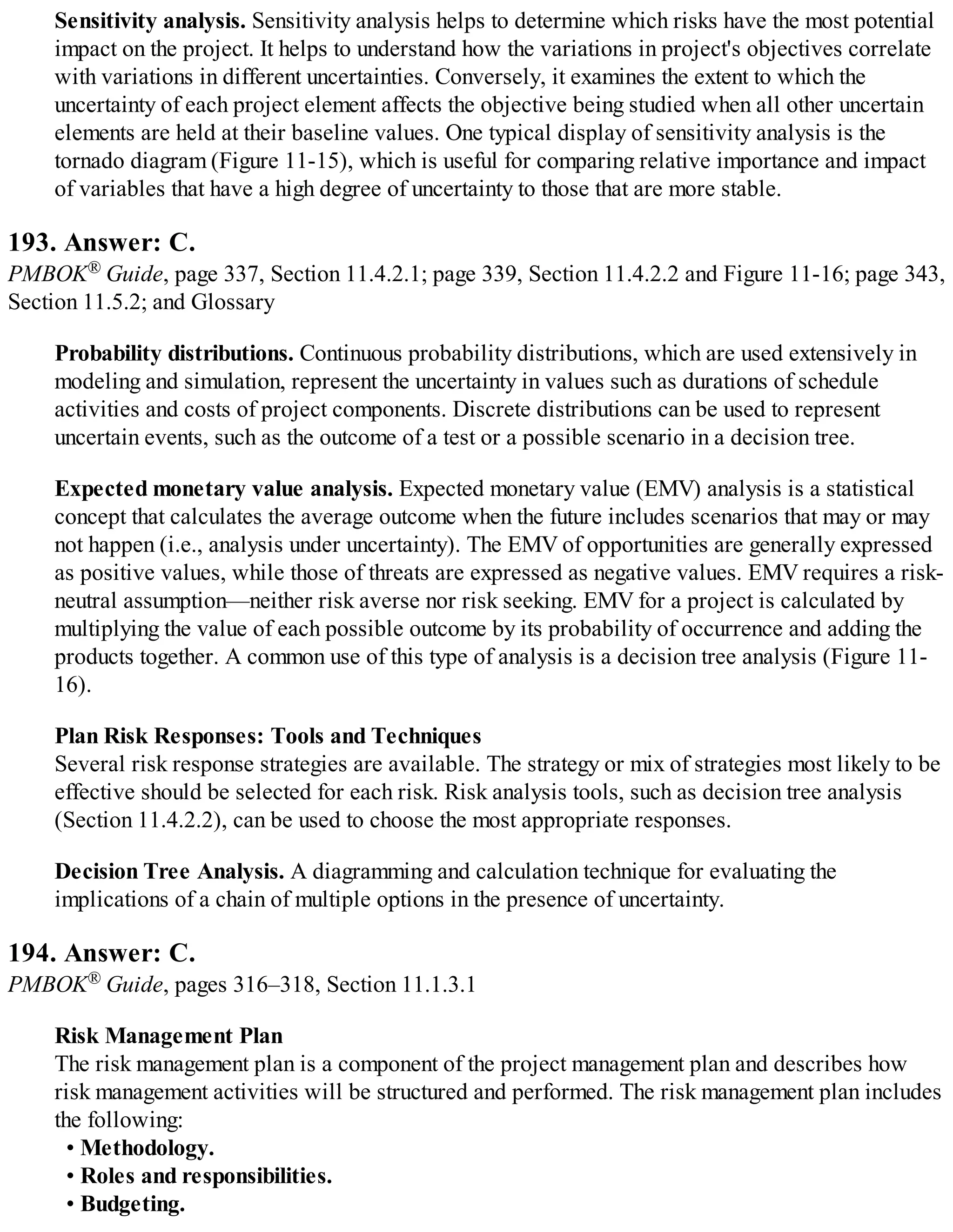 Sensitivity analysis. Sensitivity analysis helps to determine which risks have the most potential
impact on the project. It helps to understand how the variations in project's objectives correlate
with variations in different uncertainties. Conversely, it examines the extent to which the
uncertainty of each project element affects the objective being studied when all other uncertain
elements are held at their baseline values. One typical display of sensitivity analysis is the
tornado diagram (Figure 11-15), which is useful for comparing relative importance and impact
of variables that have a high degree of uncertainty to those that are more stable.
193. Answer: C.
PMBOK® Guide, page 337, Section 11.4.2.1; page 339, Section 11.4.2.2 and Figure 11-16; page 343,
Section 11.5.2; and Glossary
Probability distributions. Continuous probability distributions, which are used extensively in
modeling and simulation, represent the uncertainty in values such as durations of schedule
activities and costs of project components. Discrete distributions can be used to represent
uncertain events, such as the outcome of a test or a possible scenario in a decision tree.
Expected monetary value analysis. Expected monetary value (EMV) analysis is a statistical
concept that calculates the average outcome when the future includes scenarios that may or may
not happen (i.e., analysis under uncertainty). The EMV of opportunities are generally expressed
as positive values, while those of threats are expressed as negative values. EMV requires a risk-
neutral assumption—neither risk averse nor risk seeking. EMV for a project is calculated by
multiplying the value of each possible outcome by its probability of occurrence and adding the
products together. A common use of this type of analysis is a decision tree analysis (Figure 11-
16).
Plan Risk Responses: Tools and Techniques
Several risk response strategies are available. The strategy or mix of strategies most likely to be
effective should be selected for each risk. Risk analysis tools, such as decision tree analysis
(Section 11.4.2.2), can be used to choose the most appropriate responses.
Decision Tree Analysis. A diagramming and calculation technique for evaluating the
implications of a chain of multiple options in the presence of uncertainty.
194. Answer: C.
PMBOK® Guide, pages 316–318, Section 11.1.3.1
Risk Management Plan
The risk management plan is a component of the project management plan and describes how
risk management activities will be structured and performed. The risk management plan includes
the following:
• Methodology.
• Roles and responsibilities.
• Budgeting.
 