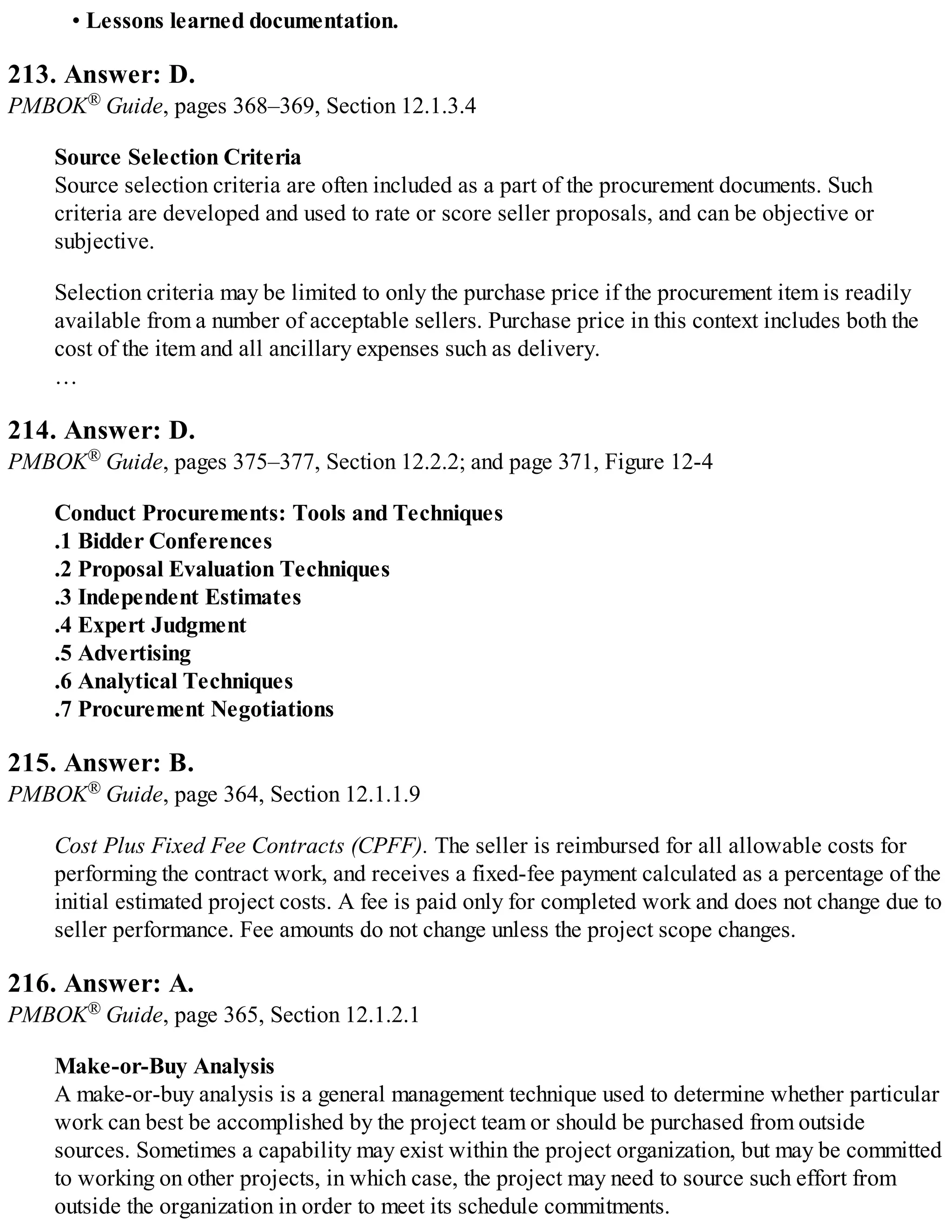 • Lessons learned documentation.
213. Answer: D.
PMBOK® Guide, pages 368–369, Section 12.1.3.4
Source Selection Criteria
Source selection criteria are often included as a part of the procurement documents. Such
criteria are developed and used to rate or score seller proposals, and can be objective or
subjective.
Selection criteria may be limited to only the purchase price if the procurement item is readily
available from a number of acceptable sellers. Purchase price in this context includes both the
cost of the item and all ancillary expenses such as delivery.
…
214. Answer: D.
PMBOK® Guide, pages 375–377, Section 12.2.2; and page 371, Figure 12-4
Conduct Procurements: Tools and Techniques
.1 Bidder Conferences
.2 Proposal Evaluation Techniques
.3 Independent Estimates
.4 Expert Judgment
.5 Advertising
.6 Analytical Techniques
.7 Procurement Negotiations
215. Answer: B.
PMBOK® Guide, page 364, Section 12.1.1.9
Cost Plus Fixed Fee Contracts (CPFF). The seller is reimbursed for all allowable costs for
performing the contract work, and receives a fixed-fee payment calculated as a percentage of the
initial estimated project costs. A fee is paid only for completed work and does not change due to
seller performance. Fee amounts do not change unless the project scope changes.
216. Answer: A.
PMBOK® Guide, page 365, Section 12.1.2.1
Make-or-Buy Analysis
A make-or-buy analysis is a general management technique used to determine whether particular
work can best be accomplished by the project team or should be purchased from outside
sources. Sometimes a capability may exist within the project organization, but may be committed
to working on other projects, in which case, the project may need to source such effort from
outside the organization in order to meet its schedule commitments.
 