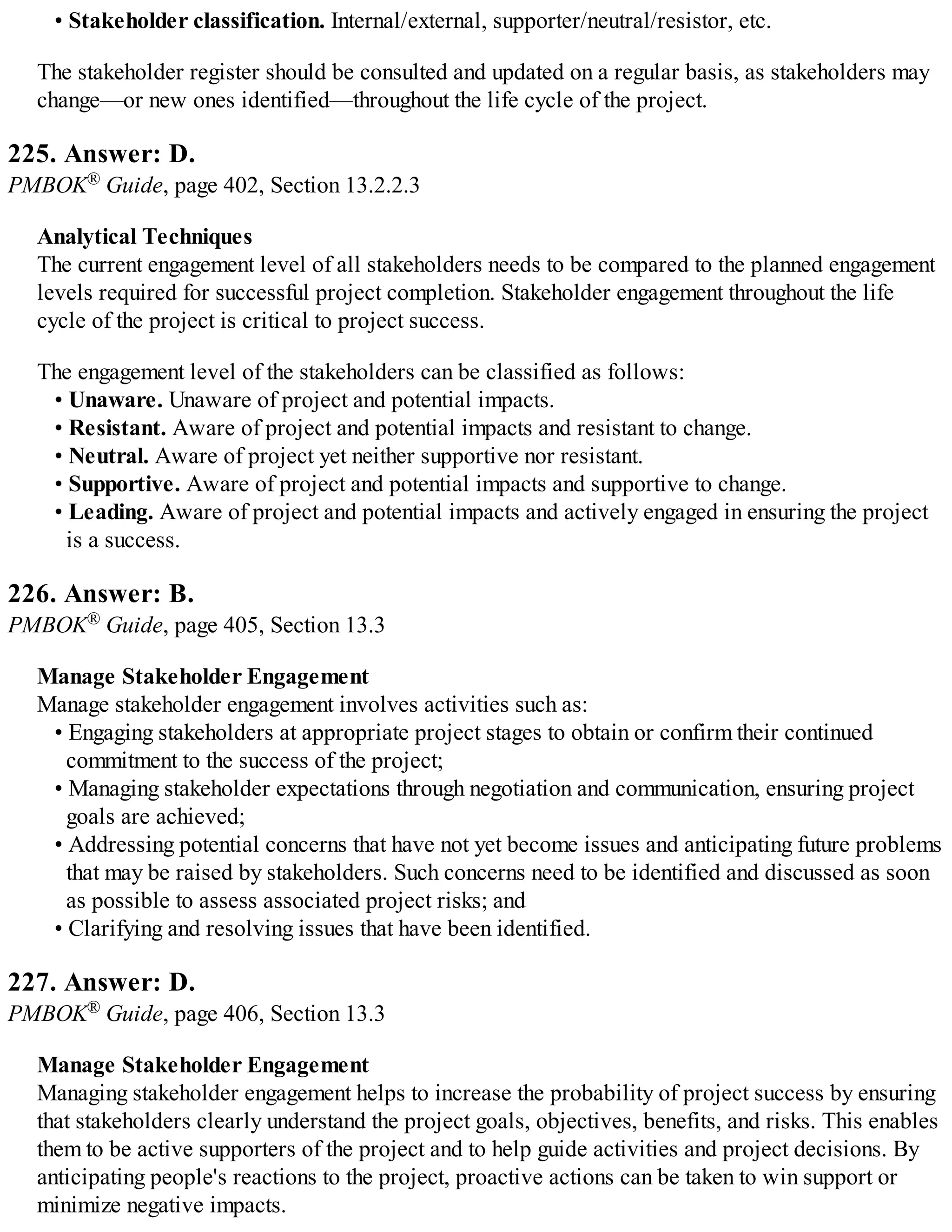 • Stakeholder classification. Internal/external, supporter/neutral/resistor, etc.
The stakeholder register should be consulted and updated on a regular basis, as stakeholders may
change—or new ones identified—throughout the life cycle of the project.
225. Answer: D.
PMBOK® Guide, page 402, Section 13.2.2.3
Analytical Techniques
The current engagement level of all stakeholders needs to be compared to the planned engagement
levels required for successful project completion. Stakeholder engagement throughout the life
cycle of the project is critical to project success.
The engagement level of the stakeholders can be classified as follows:
• Unaware. Unaware of project and potential impacts.
• Resistant. Aware of project and potential impacts and resistant to change.
• Neutral. Aware of project yet neither supportive nor resistant.
• Supportive. Aware of project and potential impacts and supportive to change.
• Leading. Aware of project and potential impacts and actively engaged in ensuring the project
is a success.
226. Answer: B.
PMBOK® Guide, page 405, Section 13.3
Manage Stakeholder Engagement
Manage stakeholder engagement involves activities such as:
• Engaging stakeholders at appropriate project stages to obtain or confirm their continued
commitment to the success of the project;
• Managing stakeholder expectations through negotiation and communication, ensuring project
goals are achieved;
• Addressing potential concerns that have not yet become issues and anticipating future problems
that may be raised by stakeholders. Such concerns need to be identified and discussed as soon
as possible to assess associated project risks; and
• Clarifying and resolving issues that have been identified.
227. Answer: D.
PMBOK® Guide, page 406, Section 13.3
Manage Stakeholder Engagement
Managing stakeholder engagement helps to increase the probability of project success by ensuring
that stakeholders clearly understand the project goals, objectives, benefits, and risks. This enables
them to be active supporters of the project and to help guide activities and project decisions. By
anticipating people's reactions to the project, proactive actions can be taken to win support or
minimize negative impacts.
 