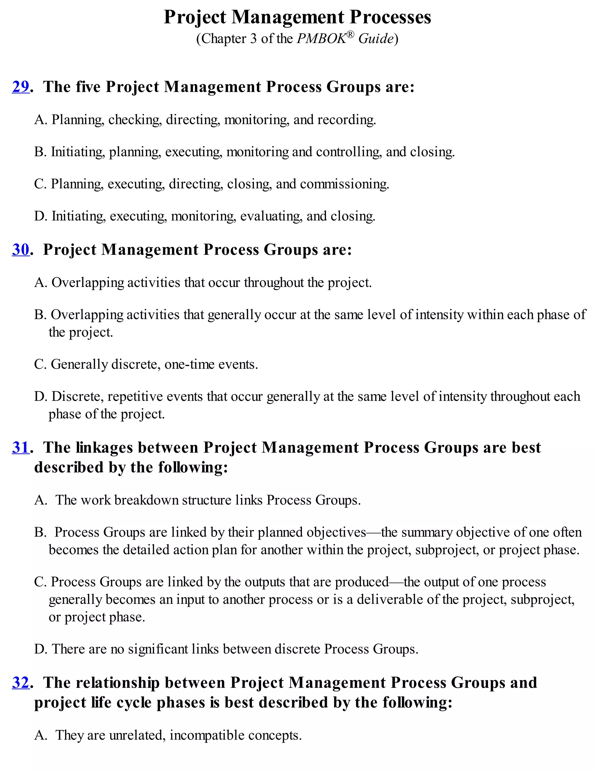 Project Management Processes
(Chapter 3 of the PMBOK® Guide)
29. The five Project Management Process Groups are:
A. Planning, checking, directing, monitoring, and recording.
B. Initiating, planning, executing, monitoring and controlling, and closing.
C. Planning, executing, directing, closing, and commissioning.
D. Initiating, executing, monitoring, evaluating, and closing.
30. Project Management Process Groups are:
A. Overlapping activities that occur throughout the project.
B. Overlapping activities that generally occur at the same level of intensity within each phase of
the project.
C. Generally discrete, one-time events.
D. Discrete, repetitive events that occur generally at the same level of intensity throughout each
phase of the project.
31. The linkages between Project Management Process Groups are best
described by the following:
A. The work breakdown structure links Process Groups.
B. Process Groups are linked by their planned objectives—the summary objective of one often
becomes the detailed action plan for another within the project, subproject, or project phase.
C. Process Groups are linked by the outputs that are produced—the output of one process
generally becomes an input to another process or is a deliverable of the project, subproject,
or project phase.
D. There are no significant links between discrete Process Groups.
32. The relationship between Project Management Process Groups and
project life cycle phases is best described by the following:
A. They are unrelated, incompatible concepts.
 