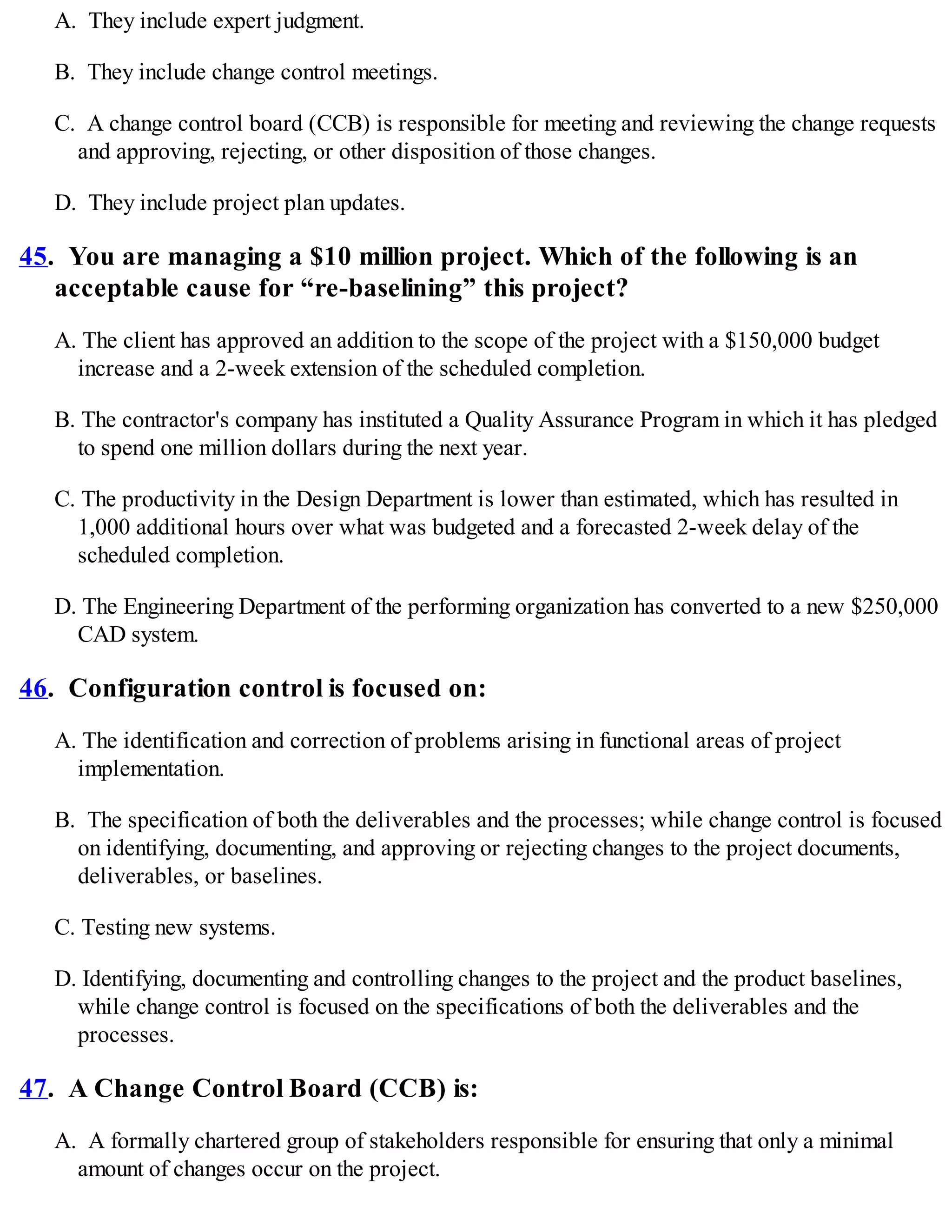 A. They include expert judgment.
B. They include change control meetings.
C. A change control board (CCB) is responsible for meeting and reviewing the change requests
and approving, rejecting, or other disposition of those changes.
D. They include project plan updates.
45. You are managing a $10 million project. Which of the following is an
acceptable cause for “re-baselining” this project?
A. The client has approved an addition to the scope of the project with a $150,000 budget
increase and a 2-week extension of the scheduled completion.
B. The contractor's company has instituted a Quality Assurance Program in which it has pledged
to spend one million dollars during the next year.
C. The productivity in the Design Department is lower than estimated, which has resulted in
1,000 additional hours over what was budgeted and a forecasted 2-week delay of the
scheduled completion.
D. The Engineering Department of the performing organization has converted to a new $250,000
CAD system.
46. Configuration control is focused on:
A. The identification and correction of problems arising in functional areas of project
implementation.
B. The specification of both the deliverables and the processes; while change control is focused
on identifying, documenting, and approving or rejecting changes to the project documents,
deliverables, or baselines.
C. Testing new systems.
D. Identifying, documenting and controlling changes to the project and the product baselines,
while change control is focused on the specifications of both the deliverables and the
processes.
47. A Change Control Board (CCB) is:
A. A formally chartered group of stakeholders responsible for ensuring that only a minimal
amount of changes occur on the project.
 