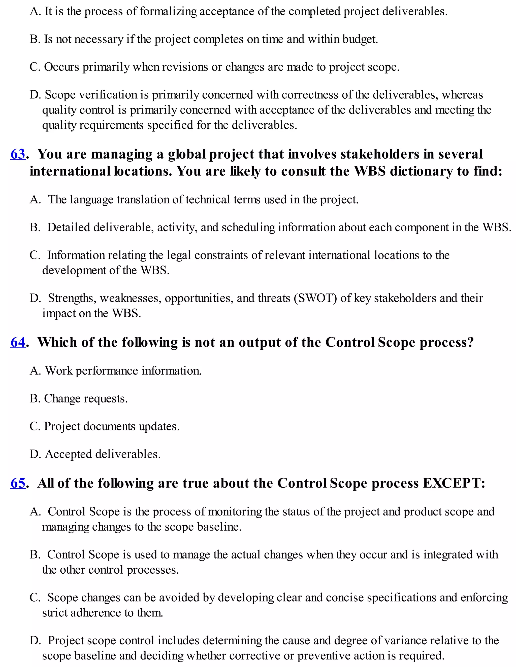 A. It is the process of formalizing acceptance of the completed project deliverables.
B. Is not necessary if the project completes on time and within budget.
C. Occurs primarily when revisions or changes are made to project scope.
D. Scope verification is primarily concerned with correctness of the deliverables, whereas
quality control is primarily concerned with acceptance of the deliverables and meeting the
quality requirements specified for the deliverables.
63. You are managing a global project that involves stakeholders in several
international locations. You are likely to consult the WBS dictionary to find:
A. The language translation of technical terms used in the project.
B. Detailed deliverable, activity, and scheduling information about each component in the WBS.
C. Information relating the legal constraints of relevant international locations to the
development of the WBS.
D. Strengths, weaknesses, opportunities, and threats (SWOT) of key stakeholders and their
impact on the WBS.
64. Which of the following is not an output of the Control Scope process?
A. Work performance information.
B. Change requests.
C. Project documents updates.
D. Accepted deliverables.
65. All of the following are true about the Control Scope process EXCEPT:
A. Control Scope is the process of monitoring the status of the project and product scope and
managing changes to the scope baseline.
B. Control Scope is used to manage the actual changes when they occur and is integrated with
the other control processes.
C. Scope changes can be avoided by developing clear and concise specifications and enforcing
strict adherence to them.
D. Project scope control includes determining the cause and degree of variance relative to the
scope baseline and deciding whether corrective or preventive action is required.
 