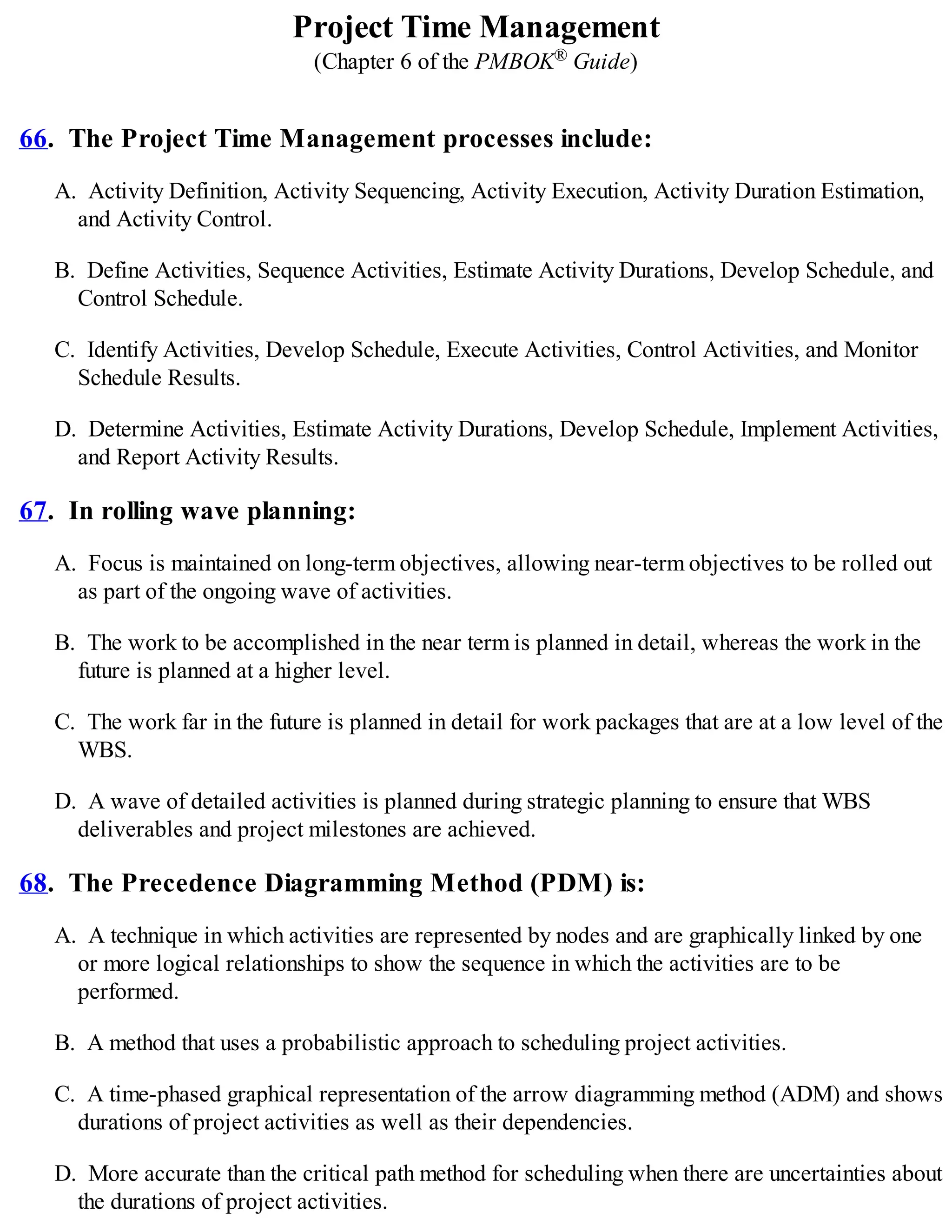 Project Time Management
(Chapter 6 of the PMBOK® Guide)
66. The Project Time Management processes include:
A. Activity Definition, Activity Sequencing, Activity Execution, Activity Duration Estimation,
and Activity Control.
B. Define Activities, Sequence Activities, Estimate Activity Durations, Develop Schedule, and
Control Schedule.
C. Identify Activities, Develop Schedule, Execute Activities, Control Activities, and Monitor
Schedule Results.
D. Determine Activities, Estimate Activity Durations, Develop Schedule, Implement Activities,
and Report Activity Results.
67. In rolling wave planning:
A. Focus is maintained on long-term objectives, allowing near-term objectives to be rolled out
as part of the ongoing wave of activities.
B. The work to be accomplished in the near term is planned in detail, whereas the work in the
future is planned at a higher level.
C. The work far in the future is planned in detail for work packages that are at a low level of the
WBS.
D. A wave of detailed activities is planned during strategic planning to ensure that WBS
deliverables and project milestones are achieved.
68. The Precedence Diagramming Method (PDM) is:
A. A technique in which activities are represented by nodes and are graphically linked by one
or more logical relationships to show the sequence in which the activities are to be
performed.
B. A method that uses a probabilistic approach to scheduling project activities.
C. A time-phased graphical representation of the arrow diagramming method (ADM) and shows
durations of project activities as well as their dependencies.
D. More accurate than the critical path method for scheduling when there are uncertainties about
the durations of project activities.
 