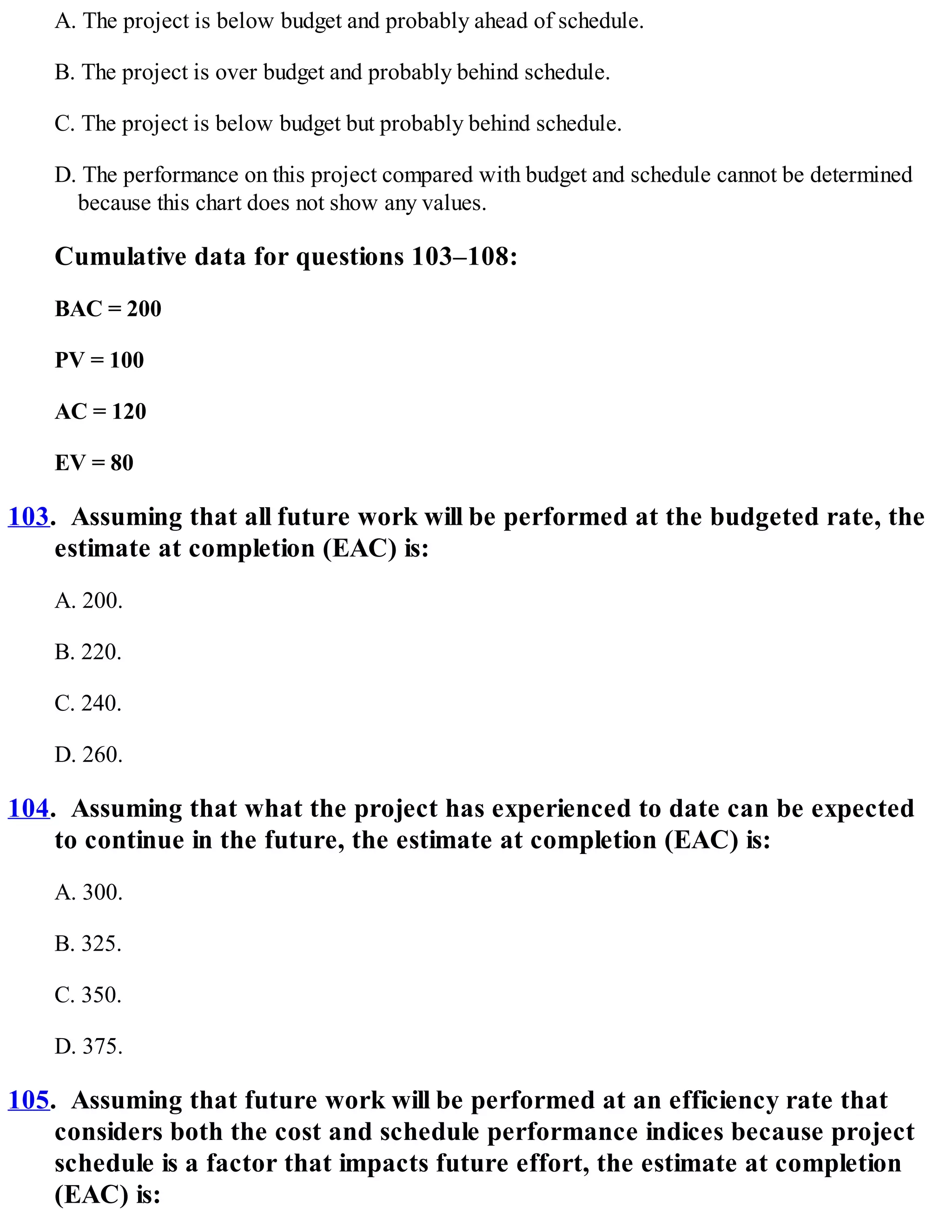 A. The project is below budget and probably ahead of schedule.
B. The project is over budget and probably behind schedule.
C. The project is below budget but probably behind schedule.
D. The performance on this project compared with budget and schedule cannot be determined
because this chart does not show any values.
Cumulative data for questions 103–108:
BAC = 200
PV = 100
AC = 120
EV = 80
103. Assuming that all future work will be performed at the budgeted rate, the
estimate at completion (EAC) is:
A. 200.
B. 220.
C. 240.
D. 260.
104. Assuming that what the project has experienced to date can be expected
to continue in the future, the estimate at completion (EAC) is:
A. 300.
B. 325.
C. 350.
D. 375.
105. Assuming that future work will be performed at an efficiency rate that
considers both the cost and schedule performance indices because project
schedule is a factor that impacts future effort, the estimate at completion
(EAC) is:
 