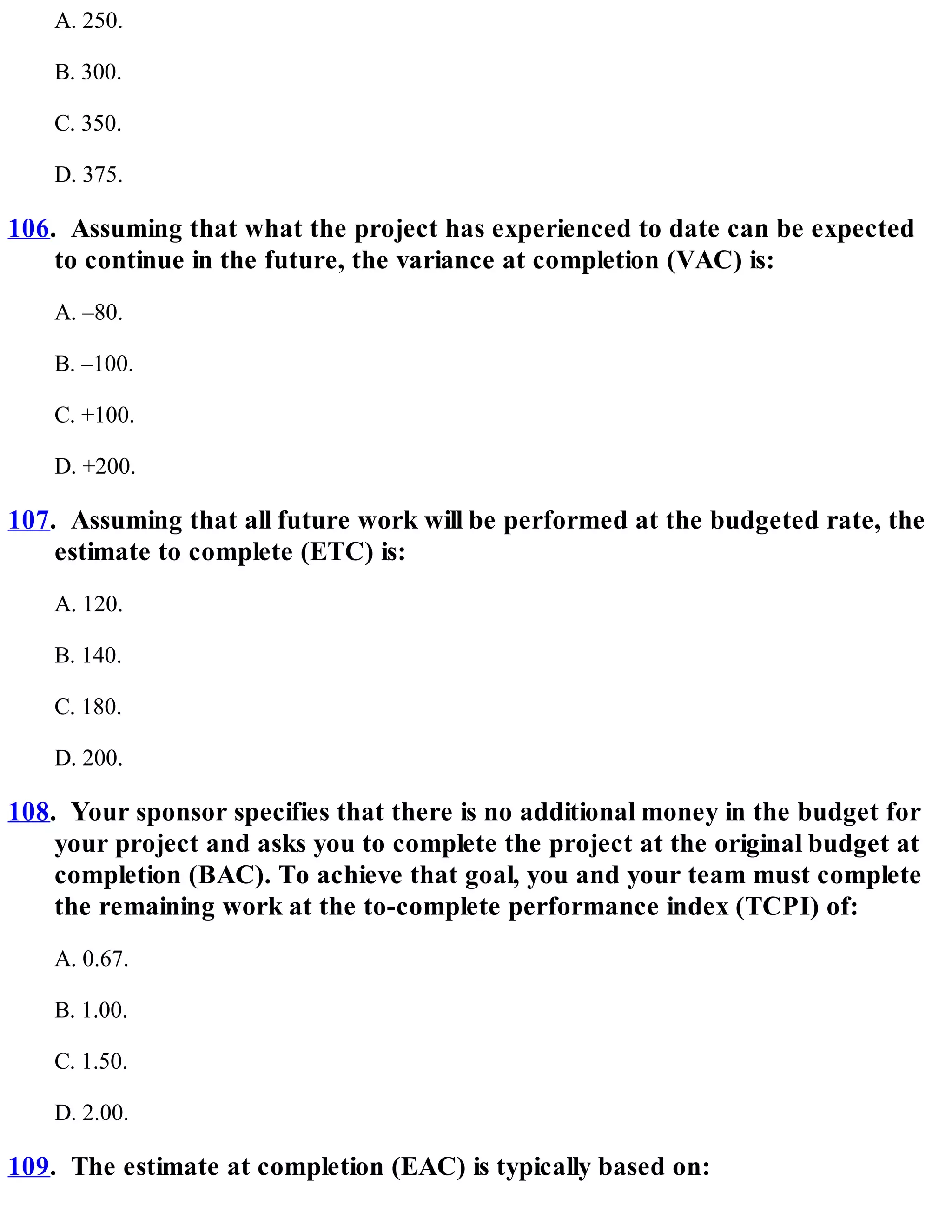 A. 250.
B. 300.
C. 350.
D. 375.
106. Assuming that what the project has experienced to date can be expected
to continue in the future, the variance at completion (VAC) is:
A. –80.
B. –100.
C. +100.
D. +200.
107. Assuming that all future work will be performed at the budgeted rate, the
estimate to complete (ETC) is:
A. 120.
B. 140.
C. 180.
D. 200.
108. Your sponsor specifies that there is no additional money in the budget for
your project and asks you to complete the project at the original budget at
completion (BAC). To achieve that goal, you and your team must complete
the remaining work at the to-complete performance index (TCPI) of:
A. 0.67.
B. 1.00.
C. 1.50.
D. 2.00.
109. The estimate at completion (EAC) is typically based on:
 