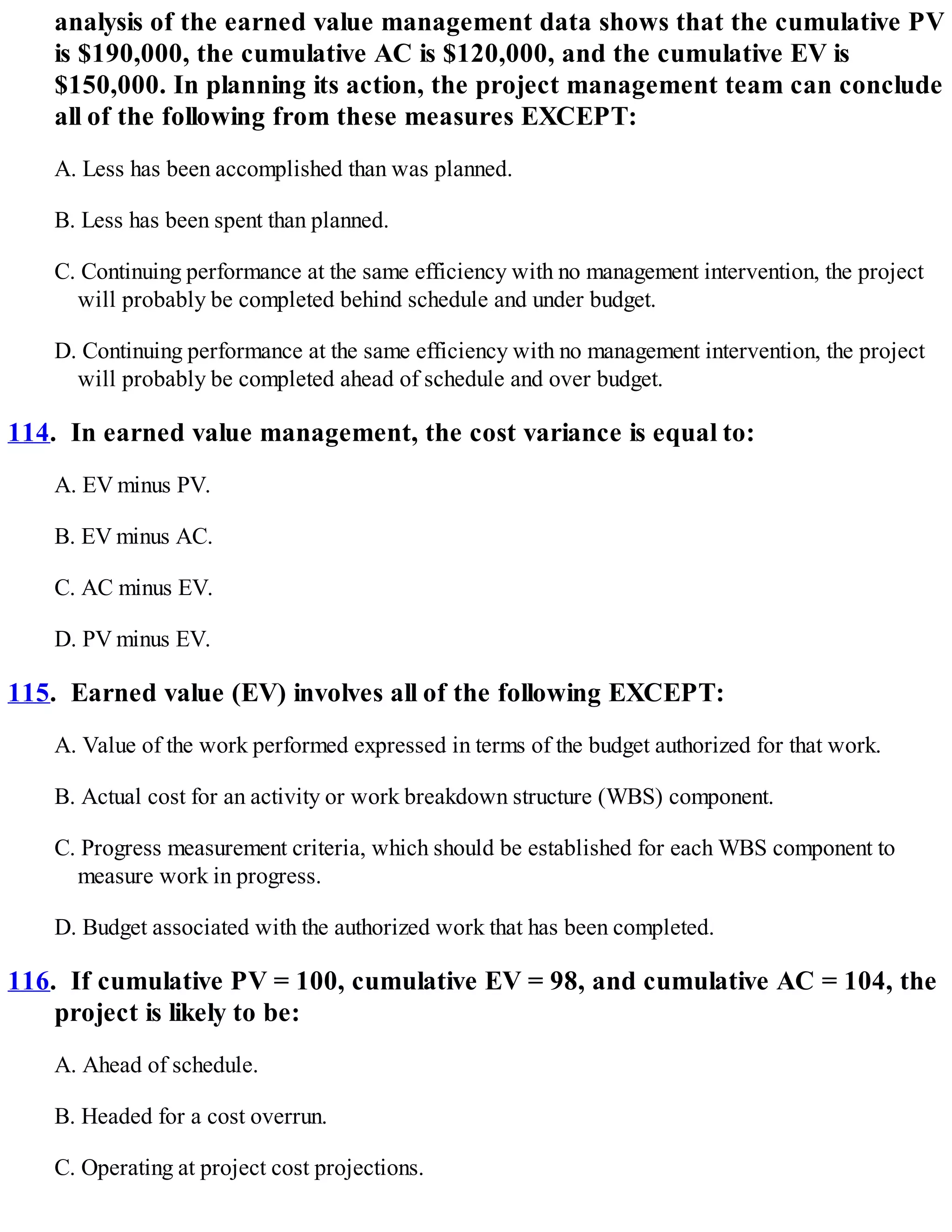 analysis of the earned value management data shows that the cumulative PV
is $190,000, the cumulative AC is $120,000, and the cumulative EV is
$150,000. In planning its action, the project management team can conclude
all of the following from these measures EXCEPT:
A. Less has been accomplished than was planned.
B. Less has been spent than planned.
C. Continuing performance at the same efficiency with no management intervention, the project
will probably be completed behind schedule and under budget.
D. Continuing performance at the same efficiency with no management intervention, the project
will probably be completed ahead of schedule and over budget.
114. In earned value management, the cost variance is equal to:
A. EV minus PV.
B. EV minus AC.
C. AC minus EV.
D. PV minus EV.
115. Earned value (EV) involves all of the following EXCEPT:
A. Value of the work performed expressed in terms of the budget authorized for that work.
B. Actual cost for an activity or work breakdown structure (WBS) component.
C. Progress measurement criteria, which should be established for each WBS component to
measure work in progress.
D. Budget associated with the authorized work that has been completed.
116. If cumulative PV = 100, cumulative EV = 98, and cumulative AC = 104, the
project is likely to be:
A. Ahead of schedule.
B. Headed for a cost overrun.
C. Operating at project cost projections.
 