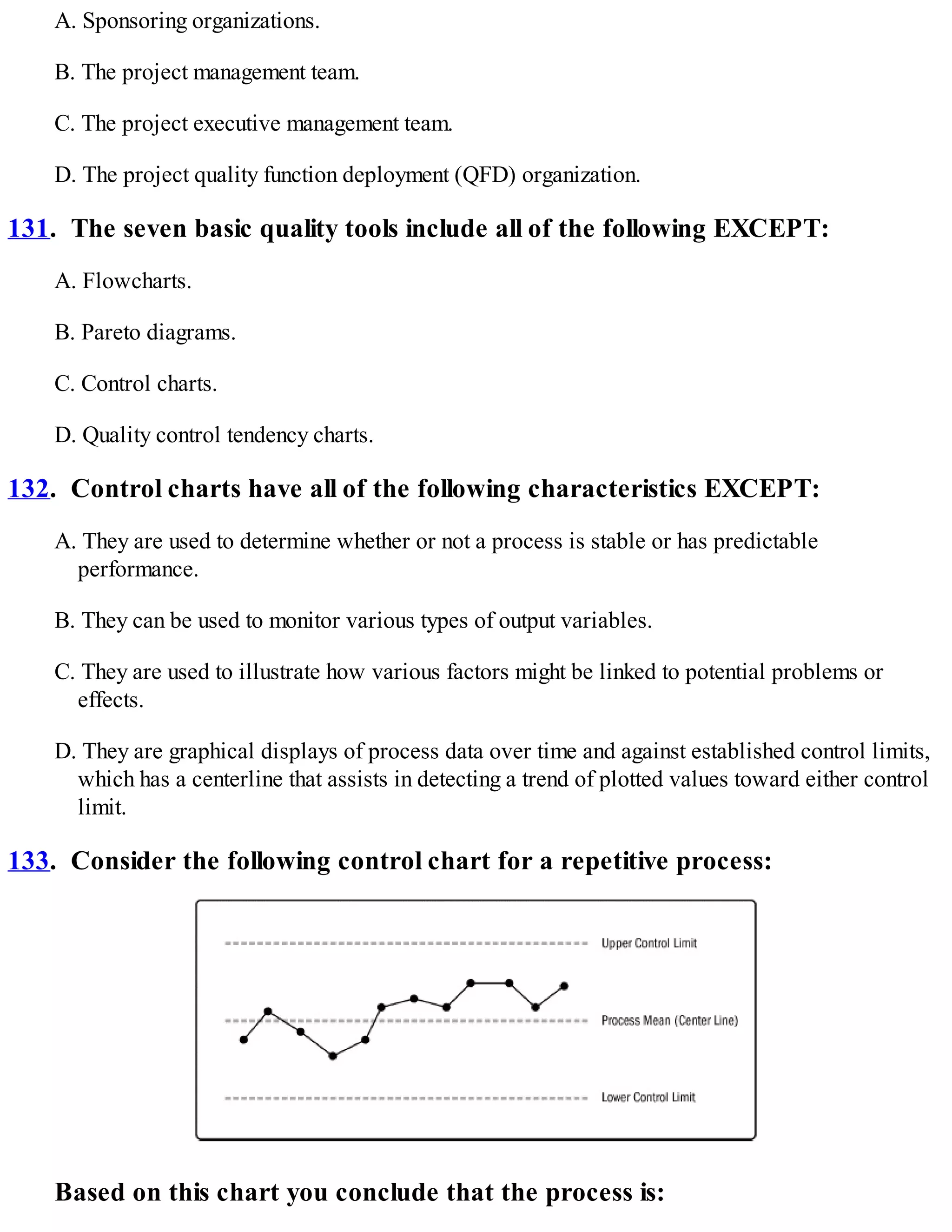 A. Sponsoring organizations.
B. The project management team.
C. The project executive management team.
D. The project quality function deployment (QFD) organization.
131. The seven basic quality tools include all of the following EXCEPT:
A. Flowcharts.
B. Pareto diagrams.
C. Control charts.
D. Quality control tendency charts.
132. Control charts have all of the following characteristics EXCEPT:
A. They are used to determine whether or not a process is stable or has predictable
performance.
B. They can be used to monitor various types of output variables.
C. They are used to illustrate how various factors might be linked to potential problems or
effects.
D. They are graphical displays of process data over time and against established control limits,
which has a centerline that assists in detecting a trend of plotted values toward either control
limit.
133. Consider the following control chart for a repetitive process:
Based on this chart you conclude that the process is:
 