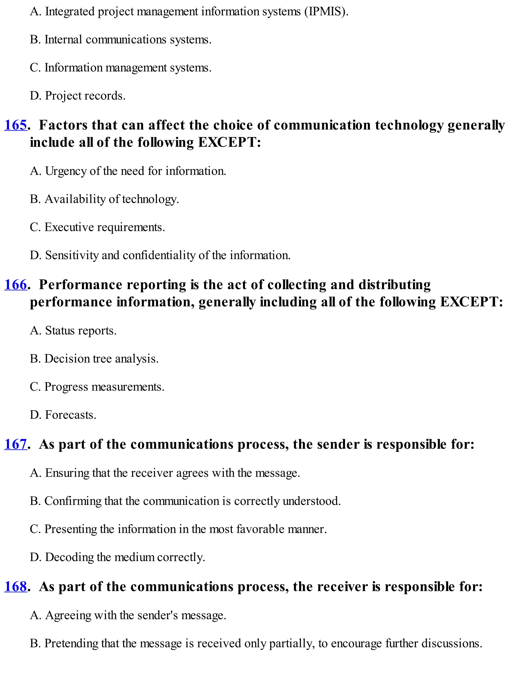 A. Integrated project management information systems (IPMIS).
B. Internal communications systems.
C. Information management systems.
D. Project records.
165. Factors that can affect the choice of communication technology generally
include all of the following EXCEPT:
A. Urgency of the need for information.
B. Availability of technology.
C. Executive requirements.
D. Sensitivity and confidentiality of the information.
166. Performance reporting is the act of collecting and distributing
performance information, generally including all of the following EXCEPT:
A. Status reports.
B. Decision tree analysis.
C. Progress measurements.
D. Forecasts.
167. As part of the communications process, the sender is responsible for:
A. Ensuring that the receiver agrees with the message.
B. Confirming that the communication is correctly understood.
C. Presenting the information in the most favorable manner.
D. Decoding the medium correctly.
168. As part of the communications process, the receiver is responsible for:
A. Agreeing with the sender's message.
B. Pretending that the message is received only partially, to encourage further discussions.
 