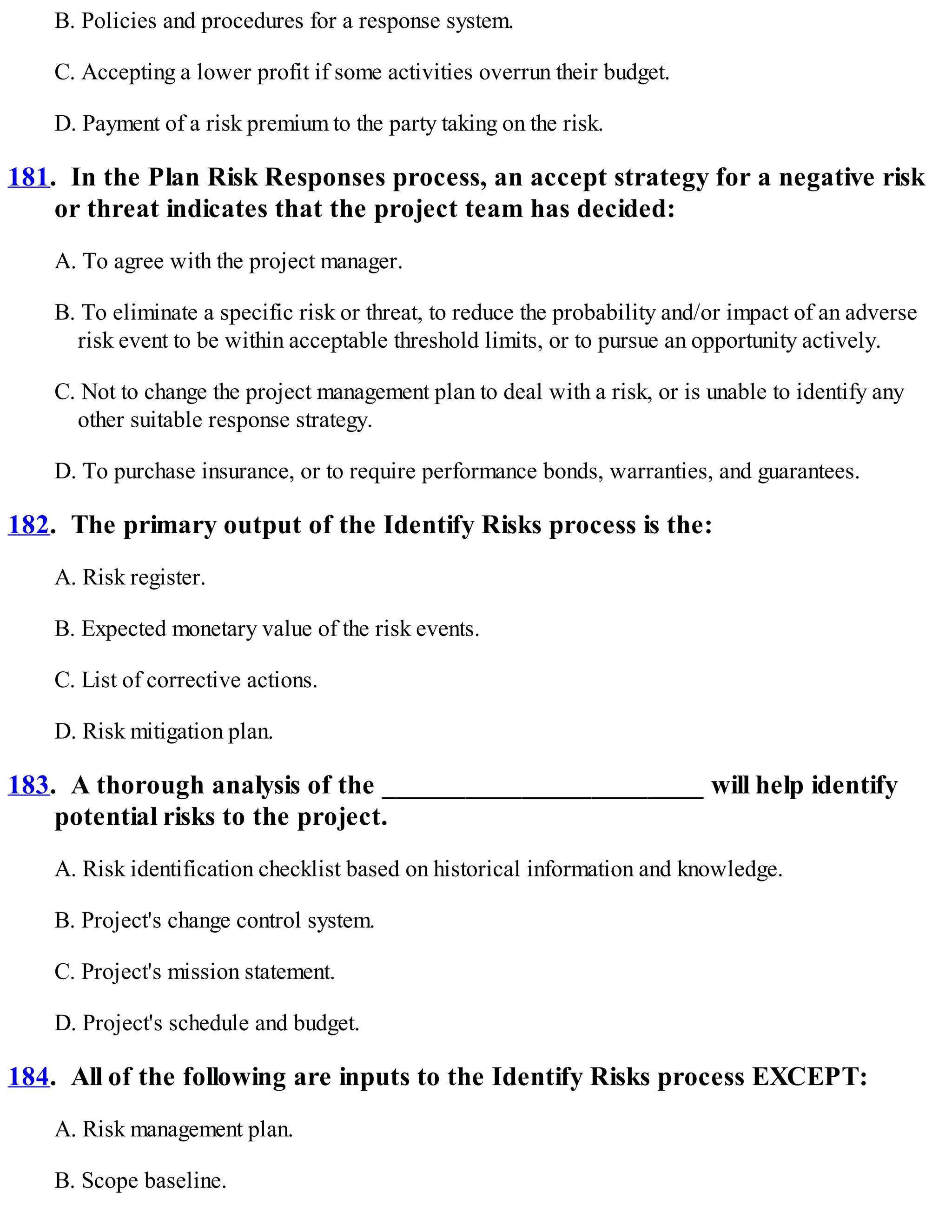 B. Policies and procedures for a response system.
C. Accepting a lower profit if some activities overrun their budget.
D. Payment of a risk premium to the party taking on the risk.
181. In the Plan Risk Responses process, an accept strategy for a negative risk
or threat indicates that the project team has decided:
A. To agree with the project manager.
B. To eliminate a specific risk or threat, to reduce the probability and/or impact of an adverse
risk event to be within acceptable threshold limits, or to pursue an opportunity actively.
C. Not to change the project management plan to deal with a risk, or is unable to identify any
other suitable response strategy.
D. To purchase insurance, or to require performance bonds, warranties, and guarantees.
182. The primary output of the Identify Risks process is the:
A. Risk register.
B. Expected monetary value of the risk events.
C. List of corrective actions.
D. Risk mitigation plan.
183. A thorough analysis of the _______________________ will help identify
potential risks to the project.
A. Risk identification checklist based on historical information and knowledge.
B. Project's change control system.
C. Project's mission statement.
D. Project's schedule and budget.
184. All of the following are inputs to the Identify Risks process EXCEPT:
A. Risk management plan.
B. Scope baseline.
 