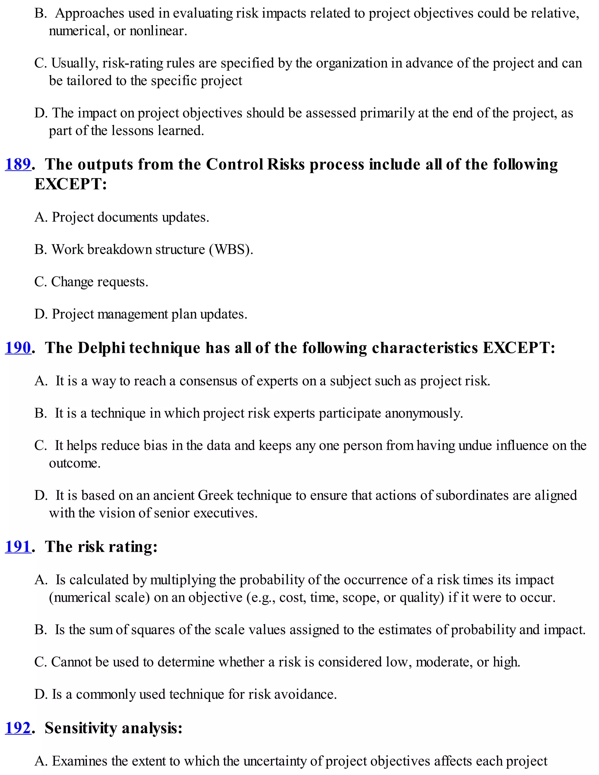 B. Approaches used in evaluating risk impacts related to project objectives could be relative,
numerical, or nonlinear.
C. Usually, risk-rating rules are specified by the organization in advance of the project and can
be tailored to the specific project
D. The impact on project objectives should be assessed primarily at the end of the project, as
part of the lessons learned.
189. The outputs from the Control Risks process include all of the following
EXCEPT:
A. Project documents updates.
B. Work breakdown structure (WBS).
C. Change requests.
D. Project management plan updates.
190. The Delphi technique has all of the following characteristics EXCEPT:
A. It is a way to reach a consensus of experts on a subject such as project risk.
B. It is a technique in which project risk experts participate anonymously.
C. It helps reduce bias in the data and keeps any one person from having undue influence on the
outcome.
D. It is based on an ancient Greek technique to ensure that actions of subordinates are aligned
with the vision of senior executives.
191. The risk rating:
A. Is calculated by multiplying the probability of the occurrence of a risk times its impact
(numerical scale) on an objective (e.g., cost, time, scope, or quality) if it were to occur.
B. Is the sum of squares of the scale values assigned to the estimates of probability and impact.
C. Cannot be used to determine whether a risk is considered low, moderate, or high.
D. Is a commonly used technique for risk avoidance.
192. Sensitivity analysis:
A. Examines the extent to which the uncertainty of project objectives affects each project
 