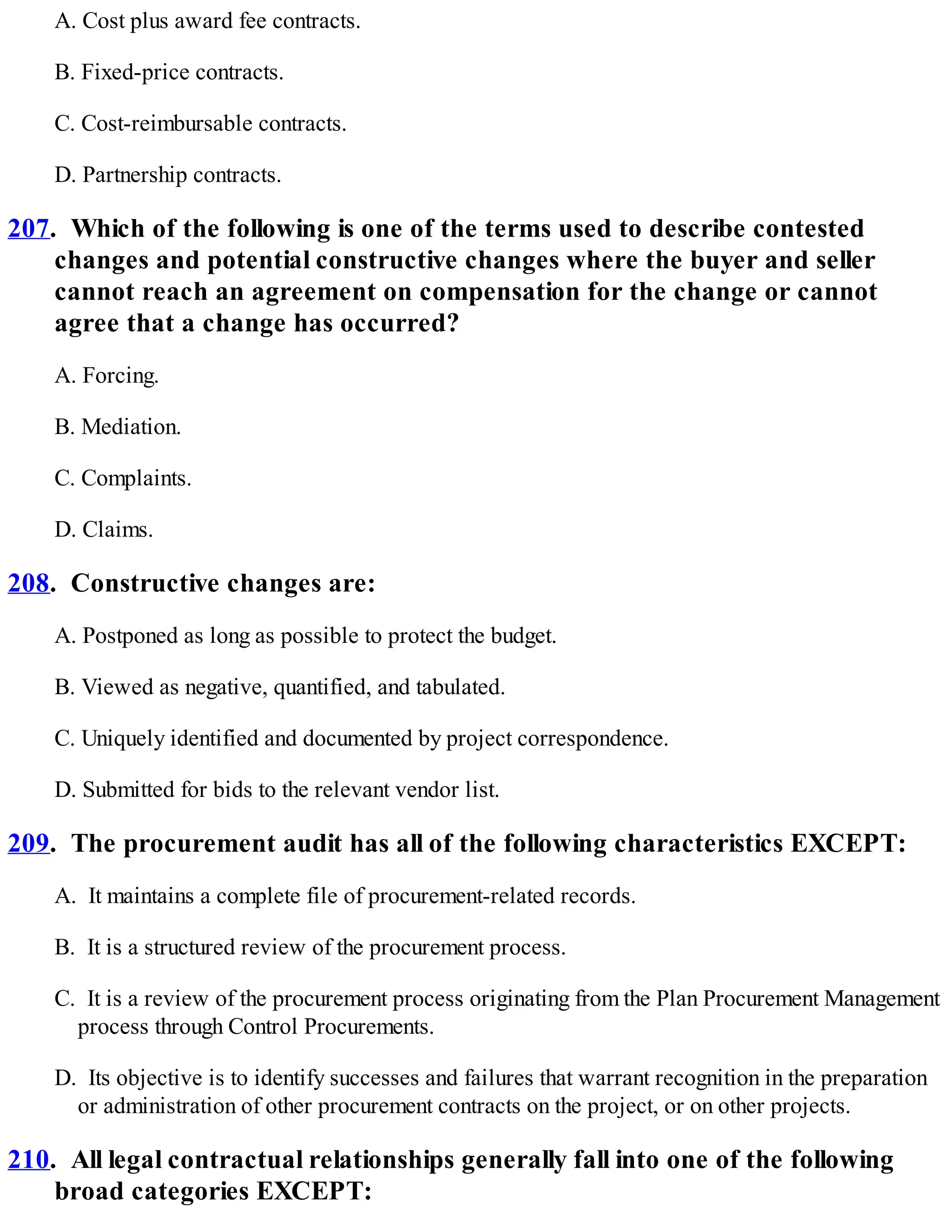 A. Cost plus award fee contracts.
B. Fixed-price contracts.
C. Cost-reimbursable contracts.
D. Partnership contracts.
207. Which of the following is one of the terms used to describe contested
changes and potential constructive changes where the buyer and seller
cannot reach an agreement on compensation for the change or cannot
agree that a change has occurred?
A. Forcing.
B. Mediation.
C. Complaints.
D. Claims.
208. Constructive changes are:
A. Postponed as long as possible to protect the budget.
B. Viewed as negative, quantified, and tabulated.
C. Uniquely identified and documented by project correspondence.
D. Submitted for bids to the relevant vendor list.
209. The procurement audit has all of the following characteristics EXCEPT:
A. It maintains a complete file of procurement-related records.
B. It is a structured review of the procurement process.
C. It is a review of the procurement process originating from the Plan Procurement Management
process through Control Procurements.
D. Its objective is to identify successes and failures that warrant recognition in the preparation
or administration of other procurement contracts on the project, or on other projects.
210. All legal contractual relationships generally fall into one of the following
broad categories EXCEPT:
 