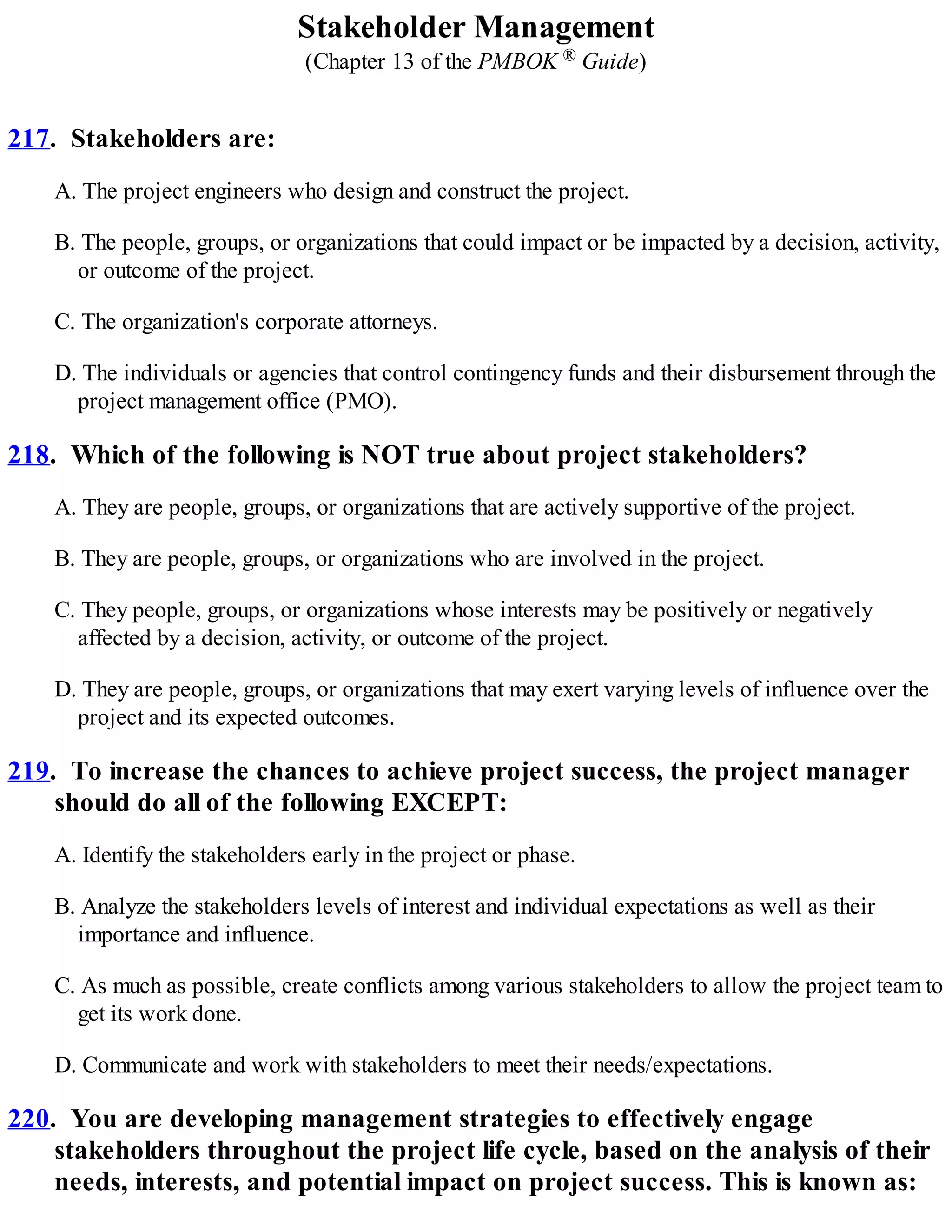 Stakeholder Management
(Chapter 13 of the PMBOK ® Guide)
217. Stakeholders are:
A. The project engineers who design and construct the project.
B. The people, groups, or organizations that could impact or be impacted by a decision, activity,
or outcome of the project.
C. The organization's corporate attorneys.
D. The individuals or agencies that control contingency funds and their disbursement through the
project management office (PMO).
218. Which of the following is NOT true about project stakeholders?
A. They are people, groups, or organizations that are actively supportive of the project.
B. They are people, groups, or organizations who are involved in the project.
C. They people, groups, or organizations whose interests may be positively or negatively
affected by a decision, activity, or outcome of the project.
D. They are people, groups, or organizations that may exert varying levels of influence over the
project and its expected outcomes.
219. To increase the chances to achieve project success, the project manager
should do all of the following EXCEPT:
A. Identify the stakeholders early in the project or phase.
B. Analyze the stakeholders levels of interest and individual expectations as well as their
importance and influence.
C. As much as possible, create conflicts among various stakeholders to allow the project team to
get its work done.
D. Communicate and work with stakeholders to meet their needs/expectations.
220. You are developing management strategies to effectively engage
stakeholders throughout the project life cycle, based on the analysis of their
needs, interests, and potential impact on project success. This is known as:
 
