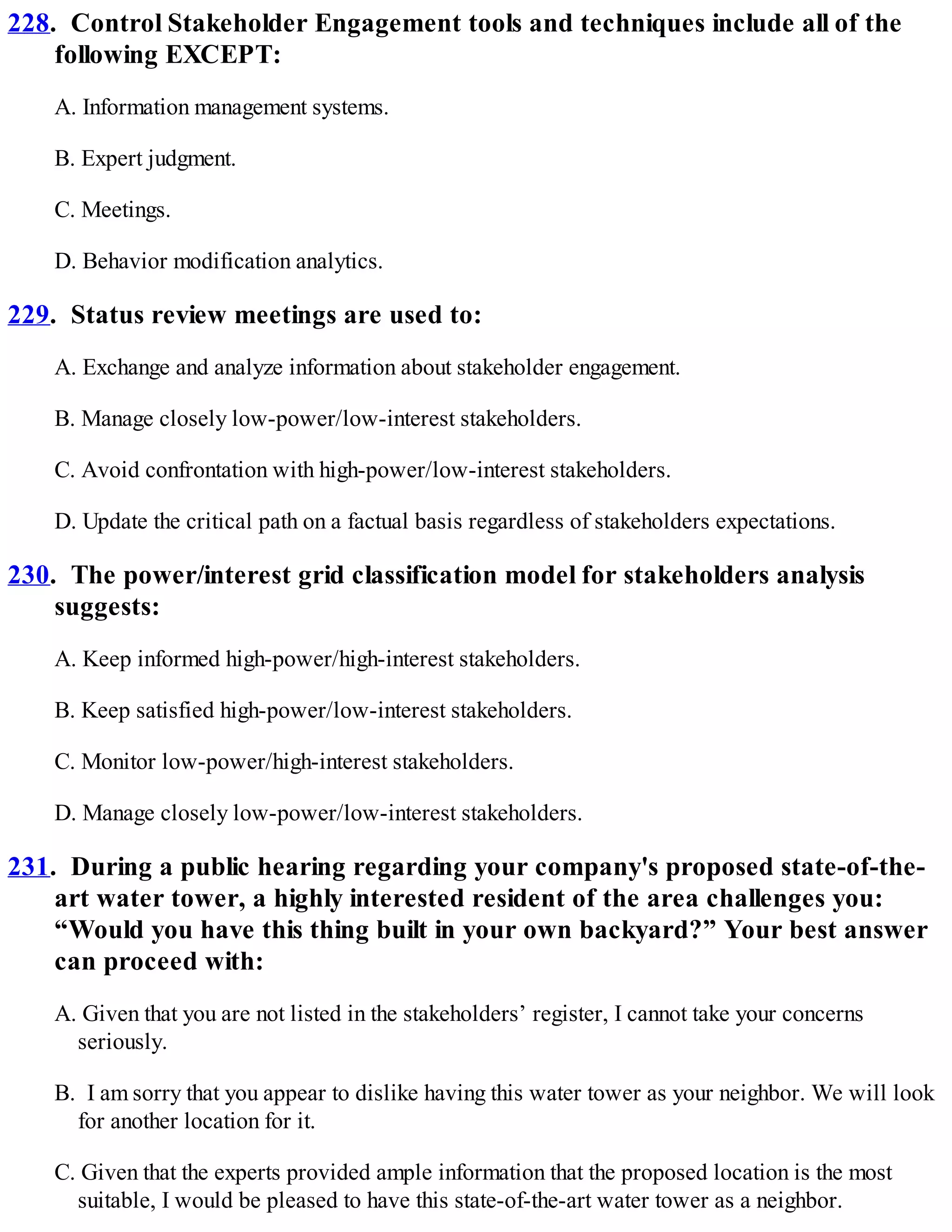 228. Control Stakeholder Engagement tools and techniques include all of the
following EXCEPT:
A. Information management systems.
B. Expert judgment.
C. Meetings.
D. Behavior modification analytics.
229. Status review meetings are used to:
A. Exchange and analyze information about stakeholder engagement.
B. Manage closely low-power/low-interest stakeholders.
C. Avoid confrontation with high-power/low-interest stakeholders.
D. Update the critical path on a factual basis regardless of stakeholders expectations.
230. The power/interest grid classification model for stakeholders analysis
suggests:
A. Keep informed high-power/high-interest stakeholders.
B. Keep satisfied high-power/low-interest stakeholders.
C. Monitor low-power/high-interest stakeholders.
D. Manage closely low-power/low-interest stakeholders.
231. During a public hearing regarding your company's proposed state-of-the-
art water tower, a highly interested resident of the area challenges you:
“Would you have this thing built in your own backyard?” Your best answer
can proceed with:
A. Given that you are not listed in the stakeholders’ register, I cannot take your concerns
seriously.
B. I am sorry that you appear to dislike having this water tower as your neighbor. We will look
for another location for it.
C. Given that the experts provided ample information that the proposed location is the most
suitable, I would be pleased to have this state-of-the-art water tower as a neighbor.
 