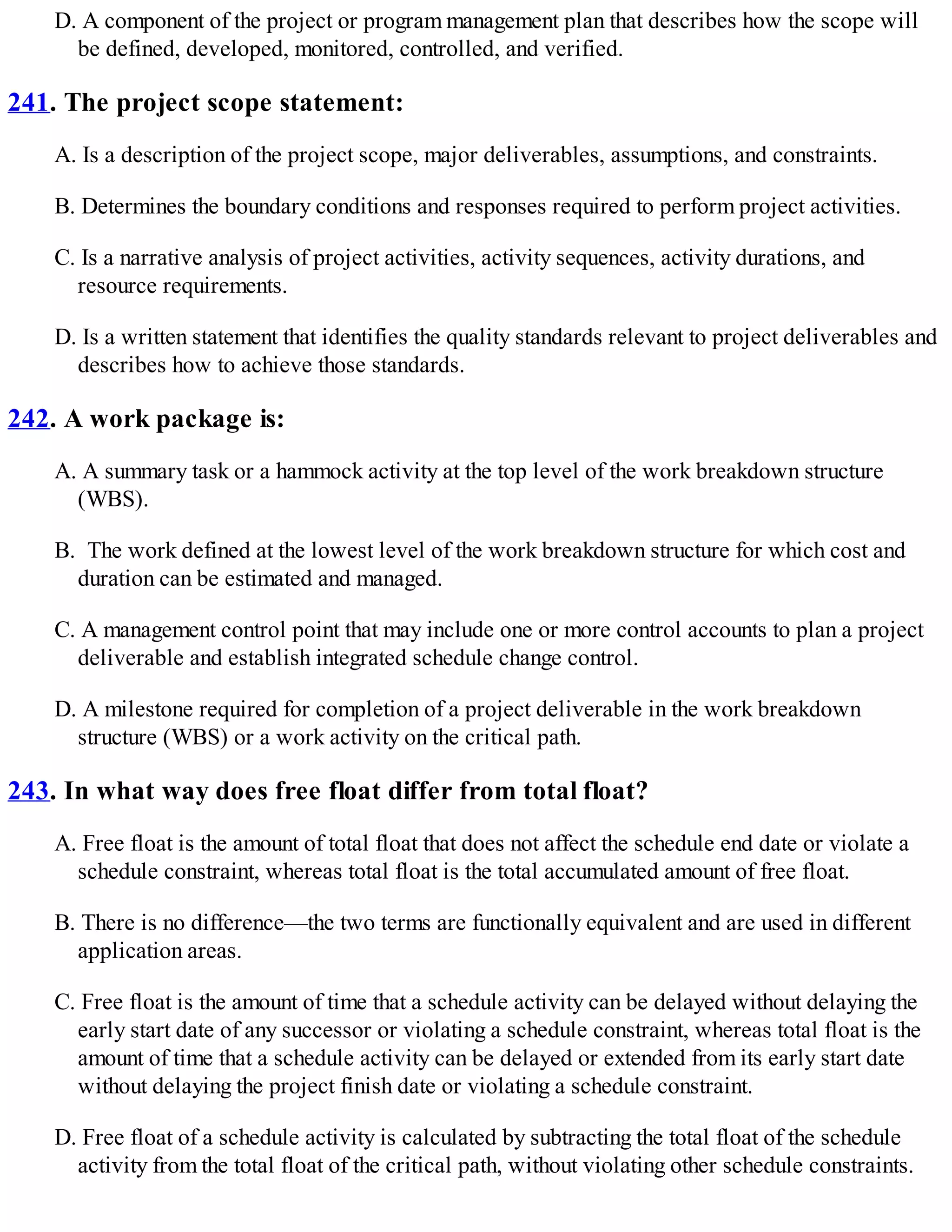 D. A component of the project or program management plan that describes how the scope will
be defined, developed, monitored, controlled, and verified.
241. The project scope statement:
A. Is a description of the project scope, major deliverables, assumptions, and constraints.
B. Determines the boundary conditions and responses required to perform project activities.
C. Is a narrative analysis of project activities, activity sequences, activity durations, and
resource requirements.
D. Is a written statement that identifies the quality standards relevant to project deliverables and
describes how to achieve those standards.
242. A work package is:
A. A summary task or a hammock activity at the top level of the work breakdown structure
(WBS).
B. The work defined at the lowest level of the work breakdown structure for which cost and
duration can be estimated and managed.
C. A management control point that may include one or more control accounts to plan a project
deliverable and establish integrated schedule change control.
D. A milestone required for completion of a project deliverable in the work breakdown
structure (WBS) or a work activity on the critical path.
243. In what way does free float differ from total float?
A. Free float is the amount of total float that does not affect the schedule end date or violate a
schedule constraint, whereas total float is the total accumulated amount of free float.
B. There is no difference—the two terms are functionally equivalent and are used in different
application areas.
C. Free float is the amount of time that a schedule activity can be delayed without delaying the
early start date of any successor or violating a schedule constraint, whereas total float is the
amount of time that a schedule activity can be delayed or extended from its early start date
without delaying the project finish date or violating a schedule constraint.
D. Free float of a schedule activity is calculated by subtracting the total float of the schedule
activity from the total float of the critical path, without violating other schedule constraints.
 
