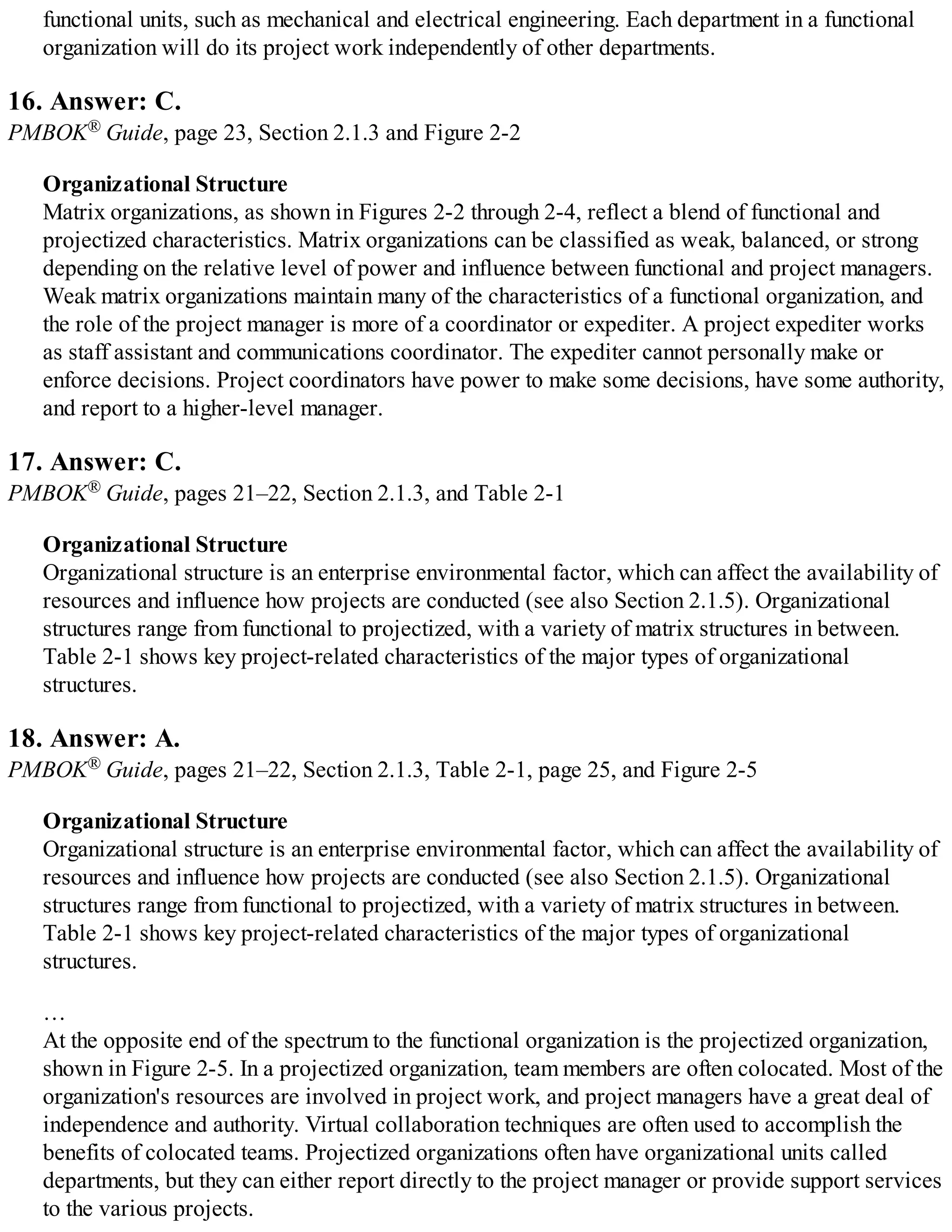 functional units, such as mechanical and electrical engineering. Each department in a functional
organization will do its project work independently of other departments.
16. Answer: C.
PMBOK® Guide, page 23, Section 2.1.3 and Figure 2-2
Organizational Structure
Matrix organizations, as shown in Figures 2-2 through 2-4, reflect a blend of functional and
projectized characteristics. Matrix organizations can be classified as weak, balanced, or strong
depending on the relative level of power and influence between functional and project managers.
Weak matrix organizations maintain many of the characteristics of a functional organization, and
the role of the project manager is more of a coordinator or expediter. A project expediter works
as staff assistant and communications coordinator. The expediter cannot personally make or
enforce decisions. Project coordinators have power to make some decisions, have some authority,
and report to a higher-level manager.
17. Answer: C.
PMBOK® Guide, pages 21–22, Section 2.1.3, and Table 2-1
Organizational Structure
Organizational structure is an enterprise environmental factor, which can affect the availability of
resources and influence how projects are conducted (see also Section 2.1.5). Organizational
structures range from functional to projectized, with a variety of matrix structures in between.
Table 2-1 shows key project-related characteristics of the major types of organizational
structures.
18. Answer: A.
PMBOK® Guide, pages 21–22, Section 2.1.3, Table 2-1, page 25, and Figure 2-5
Organizational Structure
Organizational structure is an enterprise environmental factor, which can affect the availability of
resources and influence how projects are conducted (see also Section 2.1.5). Organizational
structures range from functional to projectized, with a variety of matrix structures in between.
Table 2-1 shows key project-related characteristics of the major types of organizational
structures.
…
At the opposite end of the spectrum to the functional organization is the projectized organization,
shown in Figure 2-5. In a projectized organization, team members are often colocated. Most of the
organization's resources are involved in project work, and project managers have a great deal of
independence and authority. Virtual collaboration techniques are often used to accomplish the
benefits of colocated teams. Projectized organizations often have organizational units called
departments, but they can either report directly to the project manager or provide support services
to the various projects.
 