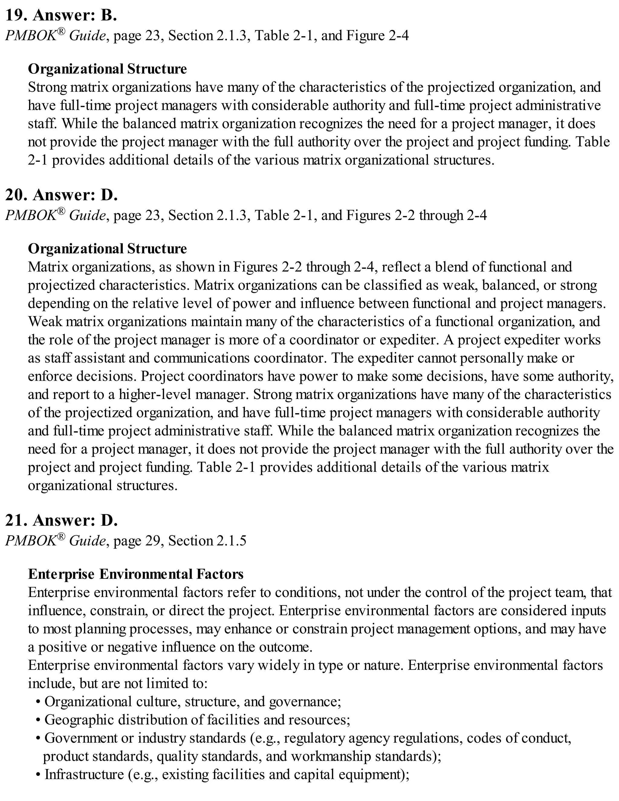 19. Answer: B.
PMBOK® Guide, page 23, Section 2.1.3, Table 2-1, and Figure 2-4
Organizational Structure
Strong matrix organizations have many of the characteristics of the projectized organization, and
have full-time project managers with considerable authority and full-time project administrative
staff. While the balanced matrix organization recognizes the need for a project manager, it does
not provide the project manager with the full authority over the project and project funding. Table
2-1 provides additional details of the various matrix organizational structures.
20. Answer: D.
PMBOK® Guide, page 23, Section 2.1.3, Table 2-1, and Figures 2-2 through 2-4
Organizational Structure
Matrix organizations, as shown in Figures 2-2 through 2-4, reflect a blend of functional and
projectized characteristics. Matrix organizations can be classified as weak, balanced, or strong
depending on the relative level of power and influence between functional and project managers.
Weak matrix organizations maintain many of the characteristics of a functional organization, and
the role of the project manager is more of a coordinator or expediter. A project expediter works
as staff assistant and communications coordinator. The expediter cannot personally make or
enforce decisions. Project coordinators have power to make some decisions, have some authority,
and report to a higher-level manager. Strong matrix organizations have many of the characteristics
of the projectized organization, and have full-time project managers with considerable authority
and full-time project administrative staff. While the balanced matrix organization recognizes the
need for a project manager, it does not provide the project manager with the full authority over the
project and project funding. Table 2-1 provides additional details of the various matrix
organizational structures.
21. Answer: D.
PMBOK® Guide, page 29, Section 2.1.5
Enterprise Environmental Factors
Enterprise environmental factors refer to conditions, not under the control of the project team, that
influence, constrain, or direct the project. Enterprise environmental factors are considered inputs
to most planning processes, may enhance or constrain project management options, and may have
a positive or negative influence on the outcome.
Enterprise environmental factors vary widely in type or nature. Enterprise environmental factors
include, but are not limited to:
• Organizational culture, structure, and governance;
• Geographic distribution of facilities and resources;
• Government or industry standards (e.g., regulatory agency regulations, codes of conduct,
product standards, quality standards, and workmanship standards);
• Infrastructure (e.g., existing facilities and capital equipment);
 