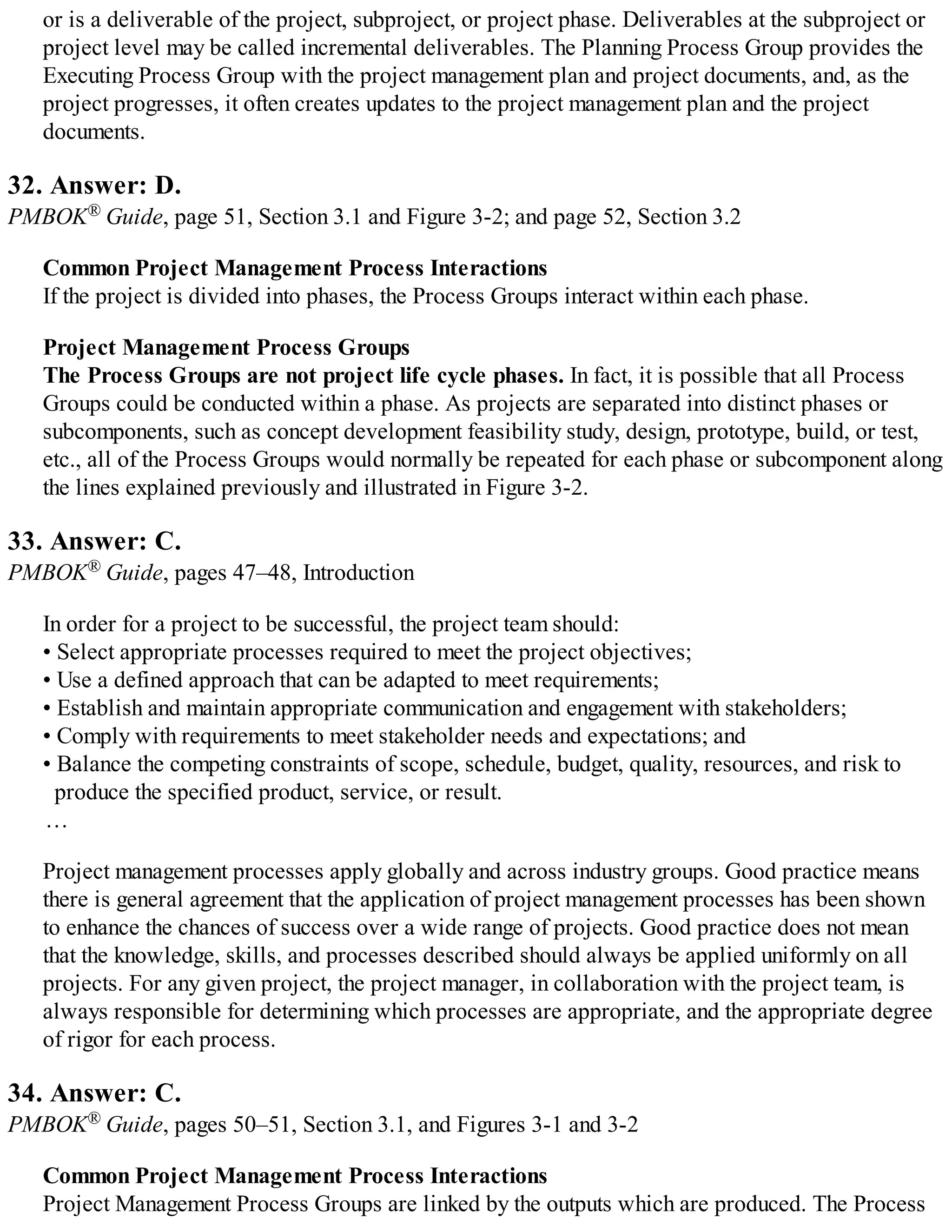 or is a deliverable of the project, subproject, or project phase. Deliverables at the subproject or
project level may be called incremental deliverables. The Planning Process Group provides the
Executing Process Group with the project management plan and project documents, and, as the
project progresses, it often creates updates to the project management plan and the project
documents.
32. Answer: D.
PMBOK® Guide, page 51, Section 3.1 and Figure 3-2; and page 52, Section 3.2
Common Project Management Process Interactions
If the project is divided into phases, the Process Groups interact within each phase.
Project Management Process Groups
The Process Groups are not project life cycle phases. In fact, it is possible that all Process
Groups could be conducted within a phase. As projects are separated into distinct phases or
subcomponents, such as concept development feasibility study, design, prototype, build, or test,
etc., all of the Process Groups would normally be repeated for each phase or subcomponent along
the lines explained previously and illustrated in Figure 3-2.
33. Answer: C.
PMBOK® Guide, pages 47–48, Introduction
In order for a project to be successful, the project team should:
• Select appropriate processes required to meet the project objectives;
• Use a defined approach that can be adapted to meet requirements;
• Establish and maintain appropriate communication and engagement with stakeholders;
• Comply with requirements to meet stakeholder needs and expectations; and
• Balance the competing constraints of scope, schedule, budget, quality, resources, and risk to
produce the specified product, service, or result.
…
Project management processes apply globally and across industry groups. Good practice means
there is general agreement that the application of project management processes has been shown
to enhance the chances of success over a wide range of projects. Good practice does not mean
that the knowledge, skills, and processes described should always be applied uniformly on all
projects. For any given project, the project manager, in collaboration with the project team, is
always responsible for determining which processes are appropriate, and the appropriate degree
of rigor for each process.
34. Answer: C.
PMBOK® Guide, pages 50–51, Section 3.1, and Figures 3-1 and 3-2
Common Project Management Process Interactions
Project Management Process Groups are linked by the outputs which are produced. The Process
 