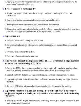 D. Applying resource-leveling heuristics across all the organization's projects to achieve the
organization's strategic objectives.
5. Project success is measured by:
A. Product and project quality, timeliness, budget compliance, and degree of customer
satisfaction.
B. Degree to which the project satisfies its time and budget objectives.
C. The triple constraints of schedule, cost, and technical performance.
D. Degree to which the project satisfies the needs for which it was undertaken and its long-term
contribution to aggregate performance of the organization's portfolio.
6. A program is a:
A. Group of related tasks lasting one year or less.
B. Group of related projects, subprograms, and program activities managed in a coordinated
way.
C. Project with a cost over $1 million.
D. Sequence of steps constituting a project.
7. The types of project management office (PMO) structures in organizations
include all of the following EXCEPT:
A. Supportive PMOs that provide a consultative role to projects by supplying templates, best
practices, training, access to information and lessons learned from other projects.
B. Controlling PMOs that provide support and require compliance through various means.
C. Harmonizing PMOs that strive to reduce conflict and improve harmony among project team
members.
D. Directive PMOs that take control of the projects by directly managing the projects.
8. A primary function of a project management office (PMO) is to support
project managers in a variety of ways which may include all of the following
EXCEPT:
A. Delivering specific project objectives and controlling the assigned project resources to best
meet objectives of the project.
 