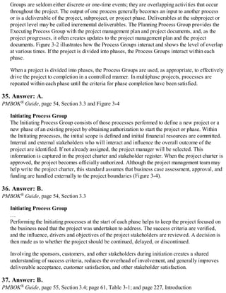 Groups are seldom either discrete or one-time events; they are overlapping activities that occur
throughout the project. The output of one process generally becomes an input to another process
or is a deliverable of the project, subproject, or project phase. Deliverables at the subproject or
project level may be called incremental deliverables. The Planning Process Group provides the
Executing Process Group with the project management plan and project documents, and, as the
project progresses, it often creates updates to the project management plan and the project
documents. Figure 3-2 illustrates how the Process Groups interact and shows the level of overlap
at various times. If the project is divided into phases, the Process Groups interact within each
phase.
When a project is divided into phases, the Process Groups are used, as appropriate, to effectively
drive the project to completion in a controlled manner. In multiphase projects, processes are
repeated within each phase until the criteria for phase completion have been satisfied.
35. Answer: A.
PMBOK® Guide, page 54, Section 3.3 and Figure 3-4
Initiating Process Group
The Initiating Process Group consists of those processes performed to define a new project or a
new phase of an existing project by obtaining authorization to start the project or phase. Within
the Initiating processes, the initial scope is defined and initial financial resources are committed.
Internal and external stakeholders who will interact and influence the overall outcome of the
project are identified. If not already assigned, the project manager will be selected. This
information is captured in the project charter and stakeholder register. When the project charter is
approved, the project becomes officially authorized. Although the project management team may
help write the project charter, this standard assumes that business case assessment, approval, and
funding are handled externally to the project boundaries (Figure 3-4).
36. Answer: B.
PMBOK® Guide, page 54, Section 3.3
Initiating Process Group
…
Performing the Initiating processes at the start of each phase helps to keep the project focused on
the business need that the project was undertaken to address. The success criteria are verified,
and the influence, drivers and objectives of the project stakeholders are reviewed. A decision is
then made as to whether the project should be continued, delayed, or discontinued.
Involving the sponsors, customers, and other stakeholders during initiation creates a shared
understanding of success criteria, reduces the overhead of involvement, and generally improves
deliverable acceptance, customer satisfaction, and other stakeholder satisfaction.
37. Answer: B.
PMBOK® Guide, page 55, Section 3.4; page 61, Table 3-1; and page 227, Introduction
 