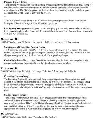 Planning Process Group
The Planning Process Group consists of those processes performed to establish the total scope of
the effort, define and refine the objectives, and develop the course of action required to attain
those objectives. The Planning processes develop the project management plan and the project
documents that will be used to carry out the project.
…
Table 3-1 reflects the mapping of the 47 project management processes within the 5 Project
Management Process Groups and the 10 Knowledge Areas.
Plan Quality Management—The process of identifying quality requirements and/or standards
for the project and its deliverables and documenting how the project will demonstrate compliance
with quality requirements.
38. Answer: B.
PMBOK® Guide, page 57, Section 3.6; page 61, Table 3-1; and page 141, Introduction
Monitoring and Controlling Process Group
The Monitoring and Controlling Process Group consists of those processes required to track,
review, and orchestrate the progress and performance of the project; identify any areas in which
changes to the plan are required; and initiate the corresponding changes.
Control Schedule—The process of monitoring the status of project activities to update project
progress and manage changes to the schedule baseline to achieve the plan.
39. Answer: D.
PMBOK® Guide, page 56, Section 3.5; page 57, Section 3.7; and page 61, Table 3-1
Executing Process Group
The Executing Process Group consists of those processes performed to complete the work
defined in the project management plan to satisfy the project specifications. This Process Group
involves coordinating people and resources, managing stakeholder expectations, as well as
integrating and performing the activities of the project in accordance with the project management
plan.
Closing Process Group
The Closing Process Group consists of those processes performed to conclude all activities
across all Project Management Process Groups to formally complete the project, phase, or
contractual obligations. This Process Group, when completed, verifies that the defined processes
are completed within all of the Process Groups to close the project or a project phase, as
appropriate, and formally establishes that the project or project phase is complete.
40. Answer: A.
PMBOK® Guide, page 60, Section 3.9; and page 61, Table 3-1
 