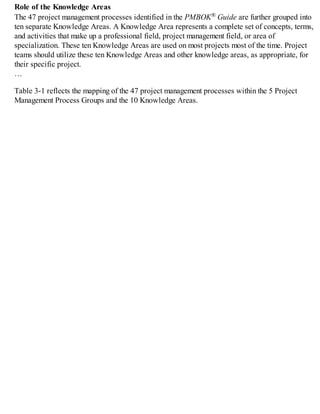 Role of the Knowledge Areas
The 47 project management processes identified in the PMBOK® Guide are further grouped into
ten separate Knowledge Areas. A Knowledge Area represents a complete set of concepts, terms,
and activities that make up a professional field, project management field, or area of
specialization. These ten Knowledge Areas are used on most projects most of the time. Project
teams should utilize these ten Knowledge Areas and other knowledge areas, as appropriate, for
their specific project.
…
Table 3-1 reflects the mapping of the 47 project management processes within the 5 Project
Management Process Groups and the 10 Knowledge Areas.
 