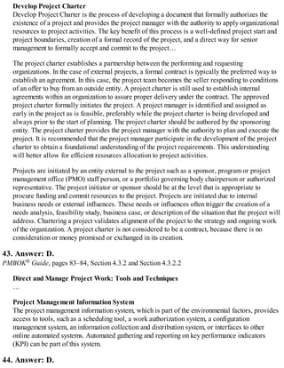 Develop Project Charter
Develop Project Charter is the process of developing a document that formally authorizes the
existence of a project and provides the project manager with the authority to apply organizational
resources to project activities. The key benefit of this process is a well-defined project start and
project boundaries, creation of a formal record of the project, and a direct way for senior
management to formally accept and commit to the project…
The project charter establishes a partnership between the performing and requesting
organizations. In the case of external projects, a formal contract is typically the preferred way to
establish an agreement. In this case, the project team becomes the seller responding to conditions
of an offer to buy from an outside entity. A project charter is still used to establish internal
agreements within an organization to assure proper delivery under the contract. The approved
project charter formally initiates the project. A project manager is identified and assigned as
early in the project as is feasible, preferably while the project charter is being developed and
always prior to the start of planning. The project charter should be authored by the sponsoring
entity. The project charter provides the project manager with the authority to plan and execute the
project. It is recommended that the project manager participate in the development of the project
charter to obtain a foundational understanding of the project requirements. This understanding
will better allow for efficient resources allocation to project activities.
Projects are initiated by an entity external to the project such as a sponsor, program or project
management office (PMO) staff person, or a portfolio governing body chairperson or authorized
representative. The project initiator or sponsor should be at the level that is appropriate to
procure funding and commit resources to the project. Projects are initiated due to internal
business needs or external influences. These needs or influences often trigger the creation of a
needs analysis, feasibility study, business case, or description of the situation that the project will
address. Chartering a project validates alignment of the project to the strategy and ongoing work
of the organization. A project charter is not considered to be a contract, because there is no
consideration or money promised or exchanged in its creation.
43. Answer: D.
PMBOK® Guide, pages 83–84, Section 4.3.2 and Section 4.3.2.2
Direct and Manage Project Work: Tools and Techniques
…
Project Management Information System
The project management information system, which is part of the environmental factors, provides
access to tools, such as a scheduling tool, a work authorization system, a configuration
management system, an information collection and distribution system, or interfaces to other
online automated systems. Automated gathering and reporting on key performance indicators
(KPI) can be part of this system.
44. Answer: D.
 