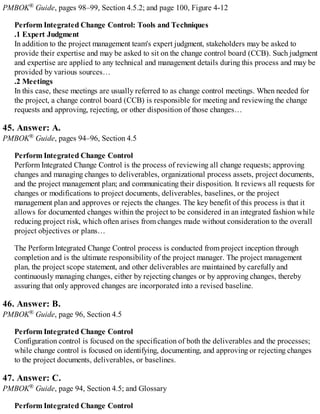 PMBOK® Guide, pages 98–99, Section 4.5.2; and page 100, Figure 4-12
Perform Integrated Change Control: Tools and Techniques
.1 Expert Judgment
In addition to the project management team's expert judgment, stakeholders may be asked to
provide their expertise and may be asked to sit on the change control board (CCB). Such judgment
and expertise are applied to any technical and management details during this process and may be
provided by various sources…
.2 Meetings
In this case, these meetings are usually referred to as change control meetings. When needed for
the project, a change control board (CCB) is responsible for meeting and reviewing the change
requests and approving, rejecting, or other disposition of those changes…
45. Answer: A.
PMBOK® Guide, pages 94–96, Section 4.5
Perform Integrated Change Control
Perform Integrated Change Control is the process of reviewing all change requests; approving
changes and managing changes to deliverables, organizational process assets, project documents,
and the project management plan; and communicating their disposition. It reviews all requests for
changes or modifications to project documents, deliverables, baselines, or the project
management plan and approves or rejects the changes. The key benefit of this process is that it
allows for documented changes within the project to be considered in an integrated fashion while
reducing project risk, which often arises from changes made without consideration to the overall
project objectives or plans…
The Perform Integrated Change Control process is conducted from project inception through
completion and is the ultimate responsibility of the project manager. The project management
plan, the project scope statement, and other deliverables are maintained by carefully and
continuously managing changes, either by rejecting changes or by approving changes, thereby
assuring that only approved changes are incorporated into a revised baseline.
46. Answer: B.
PMBOK® Guide, page 96, Section 4.5
Perform Integrated Change Control
Configuration control is focused on the specification of both the deliverables and the processes;
while change control is focused on identifying, documenting, and approving or rejecting changes
to the project documents, deliverables, or baselines.
47. Answer: C.
PMBOK® Guide, page 94, Section 4.5; and Glossary
Perform Integrated Change Control
 