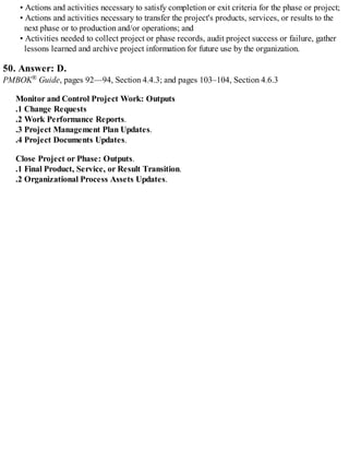 • Actions and activities necessary to satisfy completion or exit criteria for the phase or project;
• Actions and activities necessary to transfer the project's products, services, or results to the
next phase or to production and/or operations; and
• Activities needed to collect project or phase records, audit project success or failure, gather
lessons learned and archive project information for future use by the organization.
50. Answer: D.
PMBOK® Guide, pages 92—94, Section 4.4.3; and pages 103–104, Section 4.6.3
Monitor and Control Project Work: Outputs
.1 Change Requests
.2 Work Performance Reports.
.3 Project Management Plan Updates.
.4 Project Documents Updates.
Close Project or Phase: Outputs.
.1 Final Product, Service, or Result Transition.
.2 Organizational Process Assets Updates.
 
