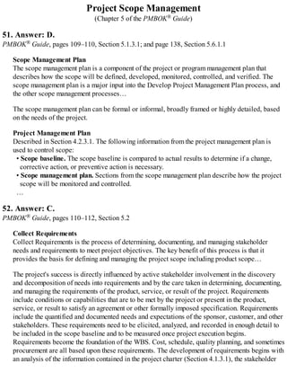 Project Scope Management
(Chapter 5 of the PMBOK® Guide)
51. Answer: D.
PMBOK® Guide, pages 109–110, Section 5.1.3.1; and page 138, Section 5.6.1.1
Scope Management Plan
The scope management plan is a component of the project or program management plan that
describes how the scope will be defined, developed, monitored, controlled, and verified. The
scope management plan is a major input into the Develop Project Management Plan process, and
the other scope management processes…
The scope management plan can be formal or informal, broadly framed or highly detailed, based
on the needs of the project.
Project Management Plan
Described in Section 4.2.3.1. The following information from the project management plan is
used to control scope:
• Scope baseline. The scope baseline is compared to actual results to determine if a change,
corrective action, or preventive action is necessary.
• Scope management plan. Sections from the scope management plan describe how the project
scope will be monitored and controlled.
…
52. Answer: C.
PMBOK® Guide, pages 110–112, Section 5.2
Collect Requirements
Collect Requirements is the process of determining, documenting, and managing stakeholder
needs and requirements to meet project objectives. The key benefit of this process is that it
provides the basis for defining and managing the project scope including product scope…
The project's success is directly influenced by active stakeholder involvement in the discovery
and decomposition of needs into requirements and by the care taken in determining, documenting,
and managing the requirements of the product, service, or result of the project. Requirements
include conditions or capabilities that are to be met by the project or present in the product,
service, or result to satisfy an agreement or other formally imposed specification. Requirements
include the quantified and documented needs and expectations of the sponsor, customer, and other
stakeholders. These requirements need to be elicited, analyzed, and recorded in enough detail to
be included in the scope baseline and to be measured once project execution begins.
Requirements become the foundation of the WBS. Cost, schedule, quality planning, and sometimes
procurement are all based upon these requirements. The development of requirements begins with
an analysis of the information contained in the project charter (Section 4.1.3.1), the stakeholder
 