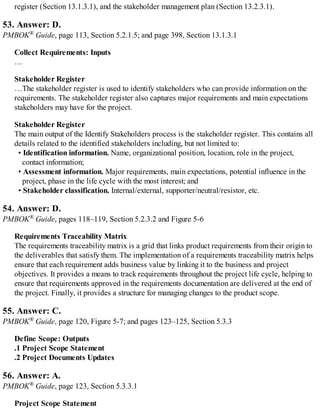 register (Section 13.1.3.1), and the stakeholder management plan (Section 13.2.3.1).
53. Answer: D.
PMBOK® Guide, page 113, Section 5.2.1.5; and page 398, Section 13.1.3.1
Collect Requirements: Inputs
…
Stakeholder Register
…The stakeholder register is used to identify stakeholders who can provide information on the
requirements. The stakeholder register also captures major requirements and main expectations
stakeholders may have for the project.
Stakeholder Register
The main output of the Identify Stakeholders process is the stakeholder register. This contains all
details related to the identified stakeholders including, but not limited to:
• Identification information. Name, organizational position, location, role in the project,
contact information;
• Assessment information. Major requirements, main expectations, potential influence in the
project, phase in the life cycle with the most interest; and
• Stakeholder classification. Internal/external, supporter/neutral/resistor, etc.
54. Answer: D.
PMBOK® Guide, pages 118–119, Section 5.2.3.2 and Figure 5-6
Requirements Traceability Matrix
The requirements traceability matrix is a grid that links product requirements from their origin to
the deliverables that satisfy them. The implementation of a requirements traceability matrix helps
ensure that each requirement adds business value by linking it to the business and project
objectives. It provides a means to track requirements throughout the project life cycle, helping to
ensure that requirements approved in the requirements documentation are delivered at the end of
the project. Finally, it provides a structure for managing changes to the product scope.
55. Answer: C.
PMBOK® Guide, page 120, Figure 5-7; and pages 123–125, Section 5.3.3
Define Scope: Outputs
.1 Project Scope Statement
.2 Project Documents Updates
56. Answer: A.
PMBOK® Guide, page 123, Section 5.3.3.1
Project Scope Statement
 