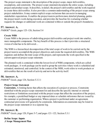 The project scope statement is the description of the project scope, major deliverables,
assumptions, and constraints. The project scope statement documents the entire scope, including
project and product scope. It describes, in detail, the project's deliverables and the work required
to create those deliverables. It also provides a common understanding of the project scope among
project stakeholders. It may contain explicit scope exclusions that can assist in managing
stakeholder expectations. It enables the project team to perform more detailed planning, guides
the project team's work during execution, and provides the baseline for evaluating whether
requests for changes or additional work are contained within or outside the project's boundaries.
57. Answer: A.
PMBOK® Guide, pages 125–126, Section 5.4
Create WBS
Create WBS is the process of subdividing project deliverables and project work into smaller,
more manageable components. The key benefit of this process is that it provides a structured
vision of what has to be delivered…
The WBS is a hierarchical decomposition of the total scope of work to be carried out by the
project team to accomplish the project objectives and create the required deliverables. The WBS
organizes and defines the total scope of the project, and represents the work specified in the
current approved project scope statement.
The planned work is contained within the lowest level of WBS components, which are called
work packages. A work package can be used to group the activities where work is scheduled and
estimated, monitored, and controlled. In the context of the WBS, work refers to work products or
deliverables that are the result of activity and not to the activity itself.
58. Answer: A.
PMBOK® Guide, page 124, Section 5.3.3.1
Project Scope Statement
Constraints. A limiting factor that affects the execution of a project or process. Constraints
identified with the project scope statement list and describe the specific internal or external
restrictions or limitations associated with the project scope that affect the execution of the project,
for example, a predefined budget or any imposed dates or schedule milestones that are issued by
the customer or performing organization. When a project is performed under an agreement,
contractual provisions will generally be constraints. Information on constraints may be listed in
the project scope statement or in a separate log.
59. Answer: B.
PMBOK® Guide, page 120, Figure 5-7; and pages 121–122, Section 5.3.1
Define Scope: Inputs
.1 Scope Management Plan
 