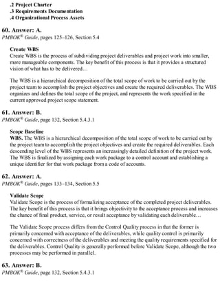 .2 Project Charter
.3 Requirements Documentation
.4 Organizational Process Assets
60. Answer: A.
PMBOK® Guide, pages 125–126, Section 5.4
Create WBS
Create WBS is the process of subdividing project deliverables and project work into smaller,
more manageable components. The key benefit of this process is that it provides a structured
vision of what has to be delivered…
The WBS is a hierarchical decomposition of the total scope of work to be carried out by the
project team to accomplish the project objectives and create the required deliverables. The WBS
organizes and defines the total scope of the project, and represents the work specified in the
current approved project scope statement.
61. Answer: B.
PMBOK® Guide, page 132, Section 5.4.3.1
Scope Baseline
WBS. The WBS is a hierarchical decomposition of the total scope of work to be carried out by
the project team to accomplish the project objectives and create the required deliverables. Each
descending level of the WBS represents an increasingly detailed definition of the project work.
The WBS is finalized by assigning each work package to a control account and establishing a
unique identifier for that work package from a code of accounts.
62. Answer: A.
PMBOK® Guide, pages 133–134, Section 5.5
Validate Scope
Validate Scope is the process of formalizing acceptance of the completed project deliverables.
The key benefit of this process is that it brings objectivity to the acceptance process and increases
the chance of final product, service, or result acceptance by validating each deliverable…
The Validate Scope process differs from the Control Quality process in that the former is
primarily concerned with acceptance of the deliverables, while quality control is primarily
concerned with correctness of the deliverables and meeting the quality requirements specified for
the deliverables. Control Quality is generally performed before Validate Scope, although the two
processes may be performed in parallel.
63. Answer: B.
PMBOK® Guide, page 132, Section 5.4.3.1
 