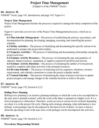 Project Time Management
(Chapter 6 of the PMBOK® Guide)
66. Answer: B.
PMBOK® Guide, page 141, Introduction; and page 143, Figure 6-1
Project Time Management
Project Time Management includes the processes required to manage the timely completion of the
project.
Figure 6-1 provides an overview of the Project Time Management processes, which are as
follows:
6.1 Plan Schedule Management—The process of establishing the policies, procedures, and
documentation for planning, developing, managing, executing, and controlling the project
schedule.
6.2 Define Activities—The process of identifying and documenting the specific actions to be
performed to produce the project deliverables.
6.3 Sequence Activities—The process of identifying and documenting relationships among the
project activities.
6.4 Estimate Activity Resources—The process of estimating the type and quantities of
material, human resources, equipment, or supplies required to perform each activity.
6.5 Estimate Activity Durations—The process of estimating the number of work periods
needed to complete individual activities with estimated resources.
6.6 Develop Schedule—The process of analyzing activity sequences, durations, resource
requirements, and schedule constraints to create the project schedule model.
6.7 Control Schedule—The process of monitoring the status of project activities to update
project progress and manage changes to the schedule baseline to achieve the plan.
67. Answer: B.
PMBOK® Guide, page 152, Section 6.2.2.2
Rolling Wave Planning
Rolling wave planning is an iterative planning technique in which the work to be accomplished in
the near term is planned in detail, while the work in the future is planned at a higher level. It is a
form of progressive elaboration. Therefore, work can exist at various levels of detail depending
on where it is in the project life cycle. During early strategic planning, when information is less
defined, work packages may be decomposed to the known level of detail. As more is known
about the upcoming events in the near term, work packages can be decomposed into activities.
68. Answer: A.
PMBOK® Guide, page 156, Section 6.3.2.1
Precedence Diagramming Method
 