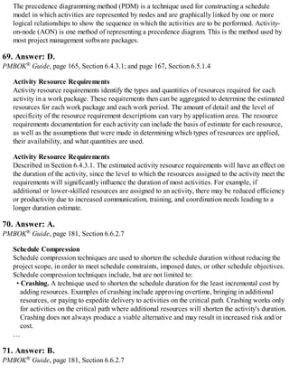 The precedence diagramming method (PDM) is a technique used for constructing a schedule
model in which activities are represented by nodes and are graphically linked by one or more
logical relationships to show the sequence in which the activities are to be performed. Activity-
on-node (AON) is one method of representing a precedence diagram. This is the method used by
most project management software packages.
69. Answer: D.
PMBOK® Guide, page 165, Section 6.4.3.1; and page 167, Section 6.5.1.4
Activity Resource Requirements
Activity resource requirements identify the types and quantities of resources required for each
activity in a work package. These requirements then can be aggregated to determine the estimated
resources for each work package and each work period. The amount of detail and the level of
specificity of the resource requirement descriptions can vary by application area. The resource
requirements documentation for each activity can include the basis of estimate for each resource,
as well as the assumptions that were made in determining which types of resources are applied,
their availability, and what quantities are used.
Activity Resource Requirements
Described in Section 6.4.3.1. The estimated activity resource requirements will have an effect on
the duration of the activity, since the level to which the resources assigned to the activity meet the
requirements will significantly influence the duration of most activities. For example, if
additional or lower-skilled resources are assigned to an activity, there may be reduced efficiency
or productivity due to increased communication, training, and coordination needs leading to a
longer duration estimate.
70. Answer: A.
PMBOK® Guide, page 181, Section 6.6.2.7
Schedule Compression
Schedule compression techniques are used to shorten the schedule duration without reducing the
project scope, in order to meet schedule constraints, imposed dates, or other schedule objectives.
Schedule compression techniques include, but are not limited to:
• Crashing. A technique used to shorten the schedule duration for the least incremental cost by
adding resources. Examples of crashing include approving overtime, bringing in additional
resources, or paying to expedite delivery to activities on the critical path. Crashing works only
for activities on the critical path where additional resources will shorten the activity's duration.
Crashing does not always produce a viable alternative and may result in increased risk and/or
cost.
…
71. Answer: B.
PMBOK® Guide, page 181, Section 6.6.2.7
 