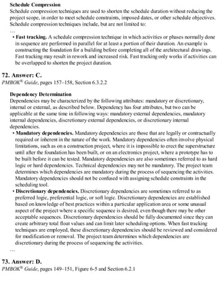 Schedule Compression
Schedule compression techniques are used to shorten the schedule duration without reducing the
project scope, in order to meet schedule constraints, imposed dates, or other schedule objectives.
Schedule compression techniques include, but are not limited to:
…
• Fast tracking. A schedule compression technique in which activities or phases normally done
in sequence are performed in parallel for at least a portion of their duration. An example is
constructing the foundation for a building before completing all of the architectural drawings.
Fast tracking may result in rework and increased risk. Fast tracking only works if activities can
be overlapped to shorten the project duration.
72. Answer: C.
PMBOK® Guide, pages 157–158, Section 6.3.2.2
Dependency Determination
Dependencies may be characterized by the following attributes: mandatory or discretionary,
internal or external, as described below. Dependency has four attributes, but two can be
applicable at the same time in following ways: mandatory external dependencies, mandatory
internal dependencies, discretionary external dependencies, or discretionary internal
dependencies.
• Mandatory dependencies. Mandatory dependencies are those that are legally or contractually
required or inherent in the nature of the work. Mandatory dependencies often involve physical
limitations, such as on a construction project, where it is impossible to erect the superstructure
until after the foundation has been built, or on an electronics project, where a prototype has to
be built before it can be tested. Mandatory dependencies are also sometimes referred to as hard
logic or hard dependencies. Technical dependencies may not be mandatory. The project team
determines which dependencies are mandatory during the process of sequencing the activities.
Mandatory dependencies should not be confused with assigning schedule constraints in the
scheduling tool.
• Discretionary dependencies. Discretionary dependencies are sometimes referred to as
preferred logic, preferential logic, or soft logic. Discretionary dependencies are established
based on knowledge of best practices within a particular application area or some unusual
aspect of the project where a specific sequence is desired, even though there may be other
acceptable sequences. Discretionary dependencies should be fully documented since they can
create arbitrary total float values and can limit later scheduling options. When fast tracking
techniques are employed, these discretionary dependencies should be reviewed and considered
for modification or removal. The project team determines which dependencies are
discretionary during the process of sequencing the activities.
…
73. Answer: D.
PMBOK® Guide, pages 149–151, Figure 6-5 and Section 6.2.1
 