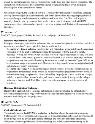 model for activity durations, logical relationships, leads, lags, and other known constraints. The
critical path method is used to calculate the amount of scheduling flexibility on the logical
network paths within the schedule model.
On any network path, the schedule flexibility is measured by the amount of time that a schedule
activity can be delayed or extended from its early start date without delaying the project finish
date or violating a schedule constraint, and is termed “total float.” A CPM critical path is
normally characterized by zero total float on the critical path. As implemented with PDM
sequencing, critical paths may have positive, zero, or negative total float depending on constraints
applied…
77. Answer: C.
PMBOK® Guide, pages 179–180, Section 6.6.2.4; and page 189, Section 6.7.2.3
Resource Optimization Techniques
Examples of resource optimization techniques that can be used to adjust the schedule model due to
demand and supply of resources include, but are not limited to:
• Resource leveling. A technique in which start and finish dates are adjusted based on resource
constraints with the goal of balancing demand for resources with the available supply.
Resource leveling can be used when shared or critically required resources are only available
at certain times, or in limited quantities, or over-allocated, such as when a resource has been
assigned to two or more activities during the same time period, as shown in Figure 6-20, or to
keep resource usage at a constant level. Resource leveling can often cause the original critical
path to change, usually to increase.
• Resource smoothing. A technique that adjusts the activities of a schedule model such that the
requirements for resources on the project do not exceed certain predefined resource limits. In
resource smoothing, as opposed to resource leveling, the project's critical path is not changed
and the completion date may not be delayed. In other words, activities may only be delayed
within their free and total float. Thus resource smoothing may not be able to optimize all
resources.
Resource Optimization Techniques
Described in Section 6.6.2.4. Resource optimization techniques involve the scheduling of
activities and the resources required by those activities while taking into consideration both the
resource availability and the project time.
78. Answer: A.
PMBOK® Guide, page 178, Section 6.6.2.3
Critical Chain Method
The critical chain method (CCM) is a schedule method that allows the project team to place
buffers on any project schedule path to account for limited resources and project uncertainties. It
is developed from the critical path method approach and considers the effects of resource
allocation, resource optimization, resource leveling, and activity duration uncertainty on the
 