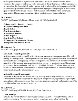 critical path determined using the critical path method. To do so, the critical chain method
introduces the concept of buffers and buffer management. The critical chain method uses activities
with durations that do not include safety margins, logical relationships, and resource availability
with statistically determined buffers composed of the aggregated safety margins of activities at
specified points on the project schedule path to account for limited resources and project
uncertainties. The resource-constrained critical path is known as the critical chain.
79. Answer: C.
PMBOK® Guide, page 161, Figure 6-12 and pages 162–163, Section 6.4.1
Estimate Activity Resources: Inputs
.1 Schedule Management Plan
.2 Activity List
.3 Activity Attributes
.4 Resource Calendars
.5 Risk Register
.6 Activity Cost Estimates
.7 Enterprise Environmental Factors
.8 Organizational Process Assets
80. Answer: C.
PMBOK® Guide, page 165, Section 6.4.3.1; and page 260, Section 9.1.1.2
Activity Resource Requirements
Activity resource requirements identify the types and quantities of resources required for each
activity in a work package. These requirements then can be aggregated to determine the estimated
resources for each work package and each work period. The amount of detail and the level of
specificity of the resource requirement descriptions can vary by application area. The resource
requirements documentation for each activity can include the basis of estimate for each resource,
as well as the assumptions that were made in determining which types of resources are applied,
their availability, and what quantities are used.
Activity Resource Requirements
Described in Section 6.4.3.1. Human resource planning uses activity resource requirements to
determine the human resource needs for the project. The preliminary requirements regarding the
required project team members and their competencies are progressively elaborated as part of the
Plan Human Resource Management process.
81. Answer: D.
PMBOK® Guide, pages 158–159, Section 6.3.2.3 and Figure 6-10
Leads and Lags
A lead is the amount of time whereby a successor activity can be advanced with respect to a
predecessor activity. For example, on a project to construct a new office building, the
 