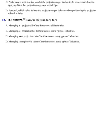 C. Performance, which refers to what the project manager is able to do or accomplish while
applying his or her project management knowledge.
D. Personal, which refers to how the project manager behaves when performing the project or
related activity.
12. The PMBOK® Guide is the standard for:
A. Managing all projects all of the time across all industries.
B. Managing all projects all of the time across some types of industries.
C. Managing most projects most of the time across many types of industries.
D. Managing some projects some of the time across some types of industries.
 